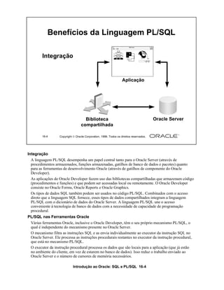 Benefícios da Linguagem PL/SQL

         Integração


                                                                   Aplicação




                                     Biblioteca                                          Oracle Server
                                   compartilhada

        16-4       Copyright  Oracle Corporation, 1999. Todos os direitos reservados.




Integração
  A linguagem PL/SQL desempenha um papel central tanto para o Oracle Server (através de
  procedimentos armazenados, funções armazenadas, gatilhos de banco de dados e pacotes) quanto
  para as ferramentas de desenvolvimento Oracle (através de gatilhos de componente do Oracle
  Developer).
  As aplicações do Oracle Developer fazem uso das bibliotecas compartilhadas que armazenam código
  (procedimentos e funções) e que podem ser acessadas local ou remotamente. O Oracle Developer
  consiste no Oracle Forms, Oracle Reports e Oracle Graphics.
  Os tipos de dados SQL também podem ser usados no código PL/SQL. Combinados com o acesso
  direto que a linguagem SQL fornece, esses tipos de dados compartilhados integram a linguagem
  PL/SQL com o dicionário de dados do Oracle Server. A linguagem PL/SQL une o acesso
  conveniente à tecnologia de banco de dados com a necessidade de capacidade de programação
  procedural.
PL/SQL nas Ferramentas Oracle
 Várias ferramentas Oracle, inclusive o Oracle Developer, têm o seu próprio mecanismo PL/SQL, o
 qual é independente do mecanismo presente no Oracle Server.
 O mecanismo filtra as instruções SQL e as envia individualmente ao executor da instrução SQL no
 Oracle Server. Ele processa as instruções procedurais restantes no executor da instrução procedural,
 que está no mecanismo PL/SQL.
 O executor da instrução procedural processa os dados que são locais para a aplicação (que já estão
 no ambiente do cliente, em vez de estarem no banco de dados). Isso reduz o trabalho enviado ao
 Oracle Server e o número de cursores de memória necessários.

                             Introdução ao Oracle: SQL e PL/SQL 16-4
 