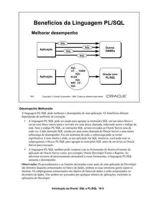 Benefícios da Linguagem PL/SQL
         Melhorar desempenho

                                     SQL
                                                                SQL                     Outros
                Aplicação
                                            SQL                                         DBMSs
                                                          SQL




                                                 SQL
                                                 IF...THEN
                                                    SQL                             Oracle com
                Aplicação                        ELSE                                 PL/SQL
                                                    SQL
                                                 END IF;
                                                 SQL


        16-5      Copyright  Oracle Corporation, 1999. Todos os direitos reservados.




Desempenho Melhorado
 A linguagem PL/SQL pode melhorar o desempenho de uma aplicação. Os benefícios diferem
 dependendo do ambiente de execução.
   •   A linguagem PL/SQL pode ser usado para agrupar as instruções SQL em um único bloco e
       enviar esse bloco inteiro para o servidor em uma única chamada, reduzindo assim o tráfego da
       rede. Sem o código PL/SQL, as instruções SQL seriam enviadas ao Oracle Server uma de
       cada vez. Cada instrução SQL resulta em uma outra chamada do Oracle Server e uma maior
       sobrecarga de desempenho. Em um ambiente de rede, a sobrecarga pode se tornar
       significativa. Como ilustra o slide, se sua aplicação for SQL intensiva, você pode usar os
       subprogramas e blocos PL/SQL para agrupar as instruções SQL antes de enviá-las ao Oracle
       Server para execução.
   •   A linguagem PL/SQL também pode cooperar com as ferramentas de desenvolvimento de
       aplicação do Oracle Server como, por exemplo, Oracle Developer Forms e Reports. Ao
       adicionar recursos de processamento procedural a essas ferramentas, a linguagem PL/SQL
       aumenta o desempenho.
 Observação: Os procedimentos e as funções declaradas como parte de uma aplicação do Developer
 são distintos daqueles armazenados no banco de dados, embora as suas estruturas gerais sejam as
 mesmas. Os subprogramas armazenados são objetos de banco de dados e estão armazenados no
 dicionário de dados. Eles podem ser acessados por qualquer número de aplicações, incluindo as
 aplicações do Developer.


                            Introdução ao Oracle: SQL e PL/SQL 16-5
 
