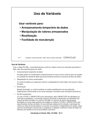 Uso de Variáveis

         Usar variáveis para:
           • Armazenamento temporário de dados
           • Manipulação de valores armazenados
           • Reutilização
           • Facilidade de manutenção




        16-11      Copyright  Oracle Corporation, 1999. Todos os direitos reservados.




Uso de Variáveis
 Com o código PL/SQL, você poderá declarar variáveis e depois usá-las em instruções procedurais e
 SQL onde uma expressão possa ser usada.
   •   Armazenamento temporário de dados
       Os dados podem ser armazenados temporariamente em uma ou mais variáveis para uso quando
       na validação da entrada de dados para processamento posterior no processo de fluxo de dados.
   •   Manipulação de valores armazenados
       As variáveis podem ser usadas para cálculo e manipulação de outros dados sem acessar o banco
       de dados.
   •   Reutilização
       Quando declaradas, as variáveis podem ser usadas repetidamente em uma aplicação
       simplesmente referenciando-as em outras instruções, incluindo outras instruções declarativas.
   •   De fácil manutenção
       Ao usar %TYPE e %ROWTYPE (mais informações sobre %ROWTYPE são abordadas em
       uma lição subseqüente), você declara variáveis, baseando as declarações nas definições das
       colunas de banco de dados. As variáveis PL/SQL ou variáveis de cursor anteriormente
       declaradas no escopo atual poderão usar também os atributos %TYPE e %ROWTYPE como
       especificadores de tipos de dados. Se uma definição subjacente for alterada, a declaração de
       variável se altera de acordo durante a execução. Isso permite a independência dos dados, reduz
       custos de manutenção e permite que os programas se adaptem, conforme o banco de dados for
       alterado, para atender às novas necessidades comerciais.

                            Introdução ao Oracle: SQL e PL/SQL 16-11
 