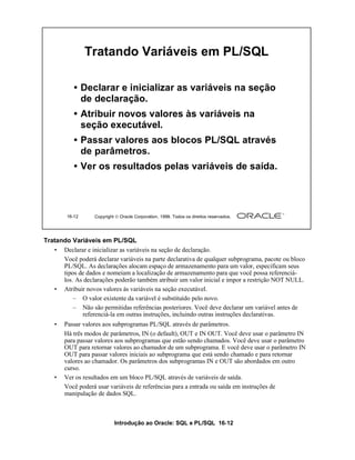Tratando Variáveis em PL/SQL

           • Declarar e inicializar as variáveis na seção
             de declaração.
           • Atribuir novos valores às variáveis na
             seção executável.
           • Passar valores aos blocos PL/SQL através
             de parâmetros.
           • Ver os resultados pelas variáveis de saída.




        16-12      Copyright  Oracle Corporation, 1999. Todos os direitos reservados.




Tratando Variáveis em PL/SQL
   • Declarar e inicializar as variáveis na seção de declaração.
      Você poderá declarar variáveis na parte declarativa de qualquer subprograma, pacote ou bloco
      PL/SQL. As declarações alocam espaço de armazenamento para um valor, especificam seus
      tipos de dados e nomeiam a localização de armazenamento para que você possa referenciá-
      los. As declarações poderão também atribuir um valor inicial e impor a restrição NOT NULL.
   • Atribuir novos valores às variáveis na seção executável.
          – O valor existente da variável é substituído pelo novo.
          – Não são permitidas referências posteriores. Você deve declarar um variável antes de
             referenciá-la em outras instruções, incluindo outras instruções declarativas.
    •   Passar valores aos subprogramas PL/SQL através de parâmetros.
        Há três modos de parâmetros, IN (o default), OUT e IN OUT. Você deve usar o parâmetro IN
        para passar valores aos subprogramas que estão sendo chamados. Você deve usar o parâmetro
        OUT para retornar valores ao chamador de um subprograma. E você deve usar o parâmetro IN
        OUT para passar valores iniciais ao subprograma que está sendo chamado e para retornar
        valores ao chamador. Os parâmetros dos subprogramas IN e OUT são abordados em outro
        curso.
    •   Ver os resultados em um bloco PL/SQL através de variáveis de saída.
        Você poderá usar variáveis de referências para a entrada ou saída em instruções de
        manipulação de dados SQL.



                            Introdução ao Oracle: SQL e PL/SQL 16-12
 