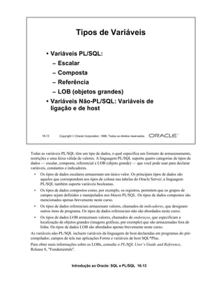Tipos de Variáveis

         • Variáveis PL/SQL:
              – Escalar
              – Composta
              – Referência
              – LOB (objetos grandes)
         • Variáveis Não-PL/SQL: Variáveis de
           ligação e de host



      16-13      Copyright  Oracle Corporation, 1999. Todos os direitos reservados.




Todas as variáveis PL/SQL têm um tipo de dados, o qual especifica um formato de armazenamento,
restrições e uma faixa válida de valores. A linguagem PL/SQL suporta quatro categorias de tipos de
dados — escalar, composta, referencial e LOB (objeto grande) — que você pode usar para declarar
variáveis, constantes e indicadores.
  •   Os tipos de dados escalares armazenam um único valor. Os principais tipos de dados são
      aqueles que correspondem aos tipos de coluna nas tabelas do Oracle Server; a linguagem
      PL/SQL também suporta variáveis booleanas.
  •   Os tipos de dados compostos como, por exemplo, os registros, permitem que os grupos de
      campos sejam definidos e manipulados nos blocos PL/SQL. Os tipos de dados compostos são
      mencionados apenas brevemente neste curso.
  •   Os tipos de dados referenciais armazenam valores, chamados de indicadores, que designam
      outros itens de programa. Os tipos de dados referenciais não são abordados neste curso.
  •   Os tipos de dados LOB armazenam valores, chamados de endereços, que especificam a
      localização de objetos grandes (imagens gráficas, por exemplo) que são armazenadas fora de
      linha. Os tipos de dados LOB são abordados apenas brevemente neste curso.
As variáveis não-PL/SQL incluem variáveis da linguagem de host declaradas em programas do pré-
compilador, campos de tela nas aplicações Forms e variáveis de host SQL*Plus.
Para obter mais informações sobre os LOBs, consulte o PL/SQL User’s Guide and Reference,
Release 8, "Fundamentals".



                          Introdução ao Oracle: SQL e PL/SQL 16-13
 