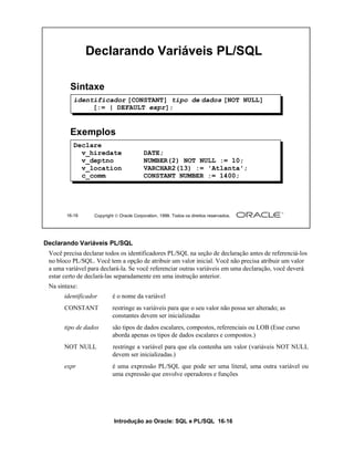 Declarando Variáveis PL/SQL

         Sintaxe
          identificador [CONSTANT] tipo de dados [NOT NULL]
               [:= | DEFAULT expr];


         Exemplos
          Declare
            v_hiredate                    DATE;
            v_deptno                      NUMBER(2) NOT NULL := 10;
            v_location                    VARCHAR2(13) := 'Atlanta';
            c_comm                        CONSTANT NUMBER := 1400;




       16-16      Copyright  Oracle Corporation, 1999. Todos os direitos reservados.




Declarando Variáveis PL/SQL
 Você precisa declarar todos os identificadores PL/SQL na seção de declaração antes de referenciá-los
 no bloco PL/SQL. Você tem a opção de atribuir um valor inicial. Você não precisa atribuir um valor
 a uma variável para declará-la. Se você referenciar outras variáveis em uma declaração, você deverá
 estar certo de declará-las separadamente em uma instrução anterior.
 Na sintaxe:
       identificador      é o nome da variável
       CONSTANT           restringe as variáveis para que o seu valor não possa ser alterado; as
                          constantes devem ser inicializadas
       tipo de dados      são tipos de dados escalares, compostos, referenciais ou LOB (Esse curso
                          aborda apenas os tipos de dados escalares e compostos.)
       NOT NULL           restringe a variável para que ela contenha um valor (variáveis NOT NULL
                          devem ser inicializadas.)
       expr               é uma expressão PL/SQL que pode ser uma literal, uma outra variável ou
                          uma expressão que envolve operadores e funções




                           Introdução ao Oracle: SQL e PL/SQL 16-16
 