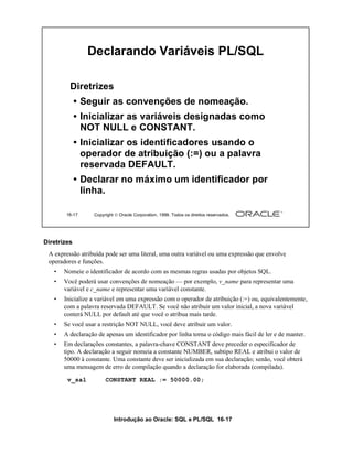 Declarando Variáveis PL/SQL

         Diretrizes
             • Seguir as convenções de nomeação.
             • Inicializar as variáveis designadas como
               NOT NULL e CONSTANT.
             • Inicializar os identificadores usando o
               operador de atribuição (:=) ou a palavra
               reservada DEFAULT.
             • Declarar no máximo um identificador por
               linha.

       16-17      Copyright  Oracle Corporation, 1999. Todos os direitos reservados.




Diretrizes
 A expressão atribuída pode ser uma literal, uma outra variável ou uma expressão que envolve
 operadores e funções.
   •   Nomeie o identificador de acordo com as mesmas regras usadas por objetos SQL.
   •   Você poderá usar convenções de nomeação — por exemplo, v_name para representar uma
       variável e c_name e representar uma variável constante.
   •   Inicialize a variável em uma expressão com o operador de atribuição (:=) ou, equivalentemente,
       com a palavra reservada DEFAULT. Se você não atribuir um valor inicial, a nova variável
       conterá NULL por default até que você o atribua mais tarde.
   •   Se você usar a restrição NOT NULL, você deve atribuir um valor.
   •   A declaração de apenas um identificador por linha torna o código mais fácil de ler e de manter.
   •   Em declarações constantes, a palavra-chave CONSTANT deve preceder o especificador de
       tipo. A declaração a seguir nomeia a constante NUMBER, subtipo REAL e atribui o valor de
       50000 à constante. Uma constante deve ser inicializada em sua declaração; senão, você obterá
       uma mensagem de erro de compilação quando a declaração for elaborada (compilada).
        v_sal          CONSTANT REAL := 50000.00;




                           Introdução ao Oracle: SQL e PL/SQL 16-17
 