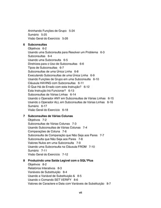 Aninhando Funções de Grupo 5-24
    Sumário 5-25
    Visão Geral do Exercício 5-26

6   Subconsultas
    Objetivos 6-2
    Usando uma Subconsulta para Resolver um Problema 6-3
    Subconsultas 6-4
    Usando uma Subconsulta 6-5
    Diretrizes para o Uso de Subconsultas 6-6
    Tipos de Subconsultas 6-7
    Subconsultas de uma Única Linha 6-8
    Executando Subconsultas de uma Única Linha 6-9
    Usando Funções de Grupo em uma Subconsulta 6-10
    Cláusula HAVING com Subconsultas 6-11
    O Que Há de Errado com esta Instrução? 6-12
    Esta Instrução Irá Funcionar? 6-13
    Subconsultas de Várias Linhas 6-14
    Usando o Operador ANY em Subconsultas de Várias Linhas 6-15
    Usando o Operador ALL em Subconsultas de Várias Linhas 6-16
    Sumário 6-17
    Visão Geral do Exercício 6-18

7   Subconsultas de Várias Colunas
    Objetivos 7-2
    Subconsultas de Várias Colunas 7-3
    Usando Subconsultas de Várias Colunas 7-4
    Comparações de Coluna 7-6
    Subconsulta de Comparação que Não Seja aos Pares 7-7
    Subconsulta que Não Seja aos Pares 7-8
    Valores Nulos em uma Subconsulta 7-9
    Usando uma Subconsulta na Cláusula FROM 7-10
    Sumário 7-11
    Visão Geral do Exercício 7-12

8   Produzindo uma Saída Legível com o SQL*Plus
    Objetivos 8-2
    Relatórios Interativos 8-3
    Variáveis de Substituição 8-4
    Usando a Variável de Substituição & 8-5
    Usando o Comando SET VERIFY 8-6
    Valores de Caractere e Data com Variáveis de Substituição 8-7


                                         vii
 