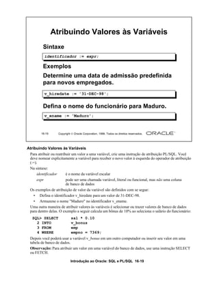 Atribuindo Valores às Variáveis
         Sintaxe
          identificador := expr;

         Exemplos
         Determine uma data de admissão predefinida
         para novos empregados.
          v_hiredate := '31-DEC-98';


         Defina o nome do funcionário para Maduro.
          v_ename := 'Maduro';



        16-19      Copyright  Oracle Corporation, 1999. Todos os direitos reservados.




Atribuindo Valores às Variáveis
 Para atribuir ou reatribuir um valor a uma variável, crie uma instrução de atribuição PL/SQL. Você
 deve nomear explicitamente a variável para receber o novo valor à esquerda do operador de atribuição
 (:=).
 Na sintaxe:
      identificador      é o nome da variável escalar
      expr               pode ser uma chamada variável, literal ou funcional, mas não uma coluna
                         de banco de dados
 Os exemplos de atribuição de valor da variável são definidos com se segue:
    • Defina o identificador v_hiredate para um valor de 31-DEC-98.
    • Armazene o nome "Maduro" no identificador v_ename.
 Uma outra maneira de atribuir valores às variáveis é selecionar ou trazer valores de banco de dados
 para dentro delas. O exemplo a seguir calcula um bônus de 10% ao seleciona o salário do funcionário:
   SQL> SELECT              sal * 0.10
     2 INTO                 v_bonus
     3 FROM                 emp
     4 WHERE                empno = 7369;
 Depois você poderá usar a variável v_bonus em um outro computador ou inserir seu valor em uma
 tabela de banco de dados.
 Observação: Para atribuir um valor em uma variável do banco de dados, use uma instrução SELECT
 ou FETCH.

                            Introdução ao Oracle: SQL e PL/SQL 16-19
 