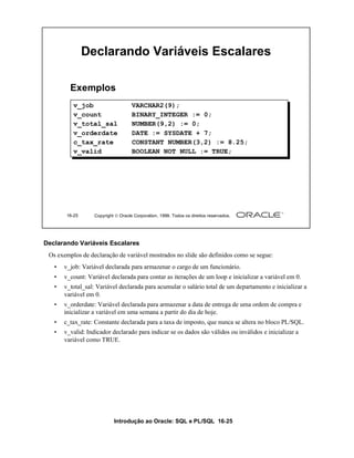Declarando Variáveis Escalares

         Exemplos
          v_job                      VARCHAR2(9);
          v_count                    BINARY_INTEGER := 0;
          v_total_sal                NUMBER(9,2) := 0;
          v_orderdate                DATE := SYSDATE + 7;
          c_tax_rate                 CONSTANT NUMBER(3,2) := 8.25;
          v_valid                    BOOLEAN NOT NULL := TRUE;




        16-25      Copyright  Oracle Corporation, 1999. Todos os direitos reservados.




Declarando Variáveis Escalares
 Os exemplos de declaração de variável mostrados no slide são definidos como se segue:
   •   v_job: Variável declarada para armazenar o cargo de um funcionário.
   •   v_count: Variável declarada para contar as iterações de um loop e inicializar a variável em 0.
   •   v_total_sal: Variável declarada para acumular o salário total de um departamento e inicializar a
       variável em 0.
   •   v_orderdate: Variável declarada para armazenar a data de entrega de uma ordem de compra e
       inicializar a variável em uma semana a partir do dia de hoje.
   •   c_tax_rate: Constante declarada para a taxa de imposto, que nunca se altera no bloco PL/SQL.
   •   v_valid: Indicador declarado para indicar se os dados são válidos ou inválidos e inicializar a
       variável como TRUE.




                            Introdução ao Oracle: SQL e PL/SQL 16-25
 