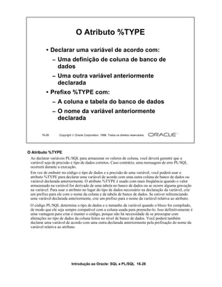 O Atributo %TYPE

            • Declarar uma variável de acordo com:
                 – Uma definição de coluna de banco de
                   dados
                 – Uma outra variável anteriormente
                   declarada
            • Prefixo %TYPE com:
                 – A coluna e tabela do banco de dados
                 – O nome da variável anteriormente
                   declarada

         16-26     Copyright  Oracle Corporation, 1999. Todos os direitos reservados.




O Atributo %TYPE
 Ao declarar variáveis PL/SQL para armazenar os valores de coluna, você deverá garantir que a
 variável seja de precisão e tipo de dados corretos. Caso contrário, uma mensagem de erro PL/SQL
 ocorrerá durante a execução.
 Em vez de embutir no código o tipo de dados e a precisão de uma variável, você poderá usar o
 atributo %TYPE para declarar uma variável de acordo com uma outra coluna de banco de dados ou
 variável declarada anteriormente. O atributo %TYPE é usado com mais freqüência quando o valor
 armazenado na variável for derivado de uma tabela no banco de dados ou se ocorre alguma gravação
 na variável. Para usar o atributo no lugar do tipo de dados necessário na declaração da variável, crie
 um prefixo para ele com o nome da coluna e da tabela de banco de dados. Se estiver referenciando
 uma variável declarada anteriormente, crie um prefixo para o nome da variável relativa ao atributo.
  O código PL/SQL determina o tipo de dados e o tamanho da variável quando o bloco for compilado,
  de modo que ele seja sempre compatível com a coluna usada para preenche-lo. Isso definitivamente é
  uma vantagem para criar e manter o código, porque não há necessidade de se preocupar com
  alterações no tipo de dados da coluna feitos no nível de banco de dados. Você poderá também
  declarar uma variável de acordo com uma outra declarada anteriormente pela prefixação do nome da
  variável relativa ao atributo.




                            Introdução ao Oracle: SQL e PL/SQL 16-26
 