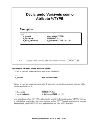 Declarando Variáveis com o
                      Atributo %TYPE

         Exemplos
          ...
            v_ename                                  emp.ename%TYPE;
            v_balance                                NUMBER(7,2);
            v_min_balance                            v_balance%TYPE := 10;
          ...




       16-27      Copyright  Oracle Corporation, 1999. Todos os direitos reservados.




Declarando Variáveis com o Atributo %TYPE
 Declare as variáveis para armazenar o nome de um funcionário.

   ...
   v_ename                                  emp.ename%TYPE;
   ...

 Declare as variáveis para armazenar o saldo de uma conta corrente bancária, assim como um saldo
 mínimo, que inicie em 10.
   ...
   v_balance                                NUMBER(7,2);
   v_min_balance                            v_balance%TYPE := 10;
   ...
 Uma restrição da coluna NOT NULL não se aplica a variáveis declaradas usando %TYPE. Por isso,
 se você declarar uma variável que estiver usando o atributo %TYPE usando uma coluna de banco de
 dados definida como NOT NULL, você poderá atribuir um valor NULL à variável.




                           Introdução ao Oracle: SQL e PL/SQL 16-27
 