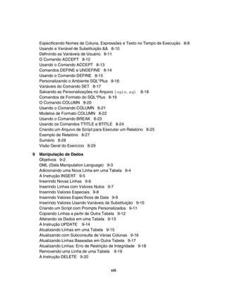 Especificando Nomes de Coluna, Expressões e Texto no Tempo de Execução 8-8
    Usando a Variável de Substituição && 8-10
    Definindo as Variáveis de Usuário 8-11
    O Comando ACCEPT 8-12
    Usando o Comando ACCEPT 8-13
    Comandos DEFINE e UNDEFINE 8-14
    Usando o Comando DEFINE 8-15
    Personalizando o Ambiente SQL*Plus 8-16
    Variáveis do Comando SET 8-17
    Salvando as Personalizações no Arquivo login.sql 8-18
    Comandos de Formato do SQL*Plus 8-19
    O Comando COLUMN 8-20
    Usando o Comando COLUMN 8-21
    Modelos de Formato COLUMN 8-22
    Usando o Comando BREAK 8-23
    Usando os Comandos TTITLE e BTITLE 8-24
    Criando um Arquivo de Script para Executar um Relatório 8-25
    Exemplo de Relatório 8-27
    Sumário 8-28
    Visão Geral do Exercício 8-29

9   Manipulação de Dados
    Objetivos 9-2
    DML (Data Manipulation Language) 9-3
    Adicionando uma Nova Linha em uma Tabela 9-4
    A Instrução INSERT 9-5
    Inserindo Novas Linhas 9-6
    Inserindo Linhas com Valores Nulos 9-7
    Inserindo Valores Especiais 9-8
    Inserindo Valores Espec'ificos de Data 9-9
    Inserindo Valores Usando Variáveis de Substituição 9-10
    Criando um Script com Prompts Personalizados 9-11
    Copiando Linhas a partir de Outra Tabela 9-12
    Alterando os Dados em uma Tabela 9-13
    A Instrução UPDATE 9-14
    Atualizando Linhas em uma Tabela 9-15
    Atualizando com Subconsulta de Várias Colunas 9-16
    Atualizando Linhas Baseadas em Outra Tabela 9-17
    Atualizando Linhas: Erro de Restrição de Integridade 9-18
    Removendo uma Linha de uma Tabela 9-19
    A Instrução DELETE 9-20


                                          viii
 