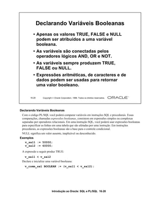 Declarando Variáveis Booleanas
          • Apenas os valores TRUE, FALSE e NULL
            podem ser atribuídos a uma variável
            booleana.
          • As variáveis são conectadas pelos
            operadores lógicos AND, OR e NOT.
          • As variáveis sempre produzem TRUE,
            FALSE ou NULL.
          • Expressões aritméticas, de caracteres e de
            dados podem ser usadas para retornar
            uma valor booleano.

       16-28      Copyright  Oracle Corporation, 1999. Todos os direitos reservados.




Declarando Variáveis Booleanas
 Com o código PL/SQL você poderá comparar variáveis em instruções SQL e procedurais. Essas
 comparações, chamadas expressões booleanas, consistem em expressões simples ou complexas
 separadas por operadores relacionais. Em uma instrução SQL, você poderá usar expressões booleanas
 para especificar as linhas em uma tabela que são afetadas por uma instrução. Em instruções
 procedurais, as expressões booleanas são a base para o controle condicional.
 NULL significa um valor ausente, inaplicável ou desconhecido.
Exemplos
   v_sal1 := 50000;
   v_sal2 := 60000;

 A expressão a seguir produz TRUE:
   v_sal1 < v_sal2
 Declare e inicialize uma variável booleana:
   v_comm_sal BOOLEAN := (v_sal1 < v_sal2);




                           Introdução ao Oracle: SQL e PL/SQL 16-28
 