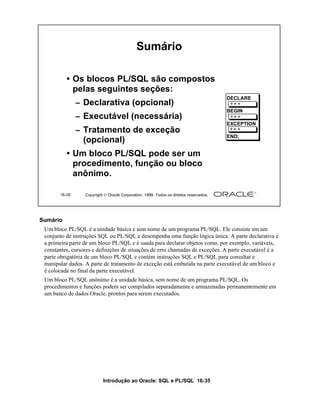 Sumário

          • Os blocos PL/SQL são compostos
            pelas seguintes seções:
                                                                                        DECLARE
               – Declarativa (opcional)
                                                                                        BEGIN
               – Executável (necessária)
                                                                                        EXCEPTION
               – Tratamento de exceção
                                                                                        END;
                 (opcional)
          • Um bloco PL/SQL pode ser um
            procedimento, função ou bloco
            anônimo.

       16-35      Copyright  Oracle Corporation, 1999. Todos os direitos reservados.




Sumário
 Um bloco PL/SQL é a unidade básica e sem nome de um programa PL/SQL. Ele consiste em um
 conjunto de instruções SQL ou PL/SQL e desempenha uma função lógica única. A parte declarativa é
 a primeira parte de um bloco PL/SQL e é usada para declarar objetos como, por exemplo, variáveis,
 constantes, cursores e definições de situações de erro chamadas de exceções. A parte executável é a
 parte obrigatória de um bloco PL/SQL e contém instruções SQL e PL/SQL para consultar e
 manipular dados. A parte de tratamento de exceção está embutida na parte executável de um bloco e
 é colocada no final da parte executável.
 Um bloco PL/SQL anônimo é a unidade básica, sem nome de um programa PL/SQL. Os
 procedimentos e funções podem ser compilados separadamente e armazenadas permanentemente em
 um banco de dados Oracle, prontos para serem executados.




                           Introdução ao Oracle: SQL e PL/SQL 16-35
 