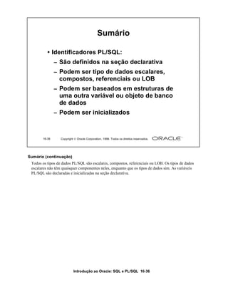 Sumário

          • Identificadores PL/SQL:
               – São definidos na seção declarativa
               – Podem ser tipo de dados escalares,
                 compostos, referenciais ou LOB
               – Podem ser baseados em estruturas de
                 uma outra variável ou objeto de banco
                 de dados
               – Podem ser inicializados



       16-36      Copyright  Oracle Corporation, 1999. Todos os direitos reservados.




Sumário (continuação)
 Todos os tipos de dados PL/SQL são escalares, compostos, referenciais ou LOB. Os tipos de dados
 escalares não têm quaisquer componentes neles, enquanto que os tipos de dados sim. As variáveis
 PL/SQL são declaradas e inicializadas na seção declarativa.




                           Introdução ao Oracle: SQL e PL/SQL 16-36
 