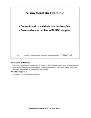 Visão Geral do Exercício


          • Determinando a validade das declarações
          • Desenvolvendo um bloco PL/SQL simples




       16-37      Copyright  Oracle Corporation, 1999. Todos os direitos reservados.




Visão Geral do Exercício
 Esse exercício enfatiza os fundamentos do código PL/SQL aprendidos nesta lição, incluindo tipos de
 dados, definições legais de identificadores validação de expressões. Você deve colocar todos esses
 elementos juntos para criar um bloco PL/SQL simples.
Questões Impressas
 As questões 1 e 2 são questões impressas.




                           Introdução ao Oracle: SQL e PL/SQL 16-37
 