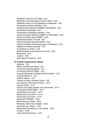 Deletando Linhas de uma Tabela 9-21
   Deletando Linhas Baseadas em Outra Tabela 9-22
   Deletando Linhas: Erro de Restrição de Integridade 9-23
   Transações de Banco de Dados 9-24
   Vantagens das Instruções COMMIT e ROLLBACK 9-26
   Controlando Transações 9-27
   Processando Transações Implícitas 9-28
   Estado dos Dados Antes do COMMIT ou ROLLBACK 9-29
   Estado dos Dados Após COMMIT 9-30
   Submetendo Dados a Commit 9-31
   Estado dos Dados Após ROLLBACK 9-32
   Fazendo Roll Back de Alterações para um Marcador 9-33
   Rollback no Nível da Instrução 9-34
   Consistência na Leitura 9-35
   Implementação da Consistência na Leitura 9-36
   Bloqueando 9-37
   Sumário 9-38
   Visão Geral do Exercício 9-39

10 Criando e Gerenciando Tabelas
   Objetivos 10-2
   Objetos do Banco de Dados 10-3
   Convenções para Nomeação 10-4
   A Instrução CREATE TABLE 10-5
   Fazendo Referência a Tabelas de Outro Usuário 10-6
   A Opção DEFAULT 10-7
   Criando Tabelas 10-8
   Tabelas no Banco de Dados Oracle 10-9
   Consultando o Dicionário de Dados 10-10
   Tipos de Dados 10-11
   Criando uma Tabela Usando uma Subconsulta 10-13
   A Instrução ALTER TABLE 10-15
   Adicionando uma Coluna 10-16
   Modificando uma Coluna 10-18
   Eliminando uma Coluna 10-19
   Opção SET UNUSED 10-20
   Eliminando uma Tabela 10-22
   Alterando o Nome de um Objeto 10-23
   Truncando uma Tabela 10-24
   Adicionando Comentários a uma Tabela 10-25
   Sumário 10-26
   Visão Geral do Exercício 10-27
                                       ix
 
