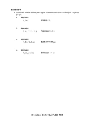 Exercício 16
   1. Avalie cada uma das declarações a seguir. Determine quais delas não são legais e explique
      por quê.
      a.     DECLARE
                v_id                     NUMBER(4);



      b.     DECLARE
                v_x, v_y, v_z            VARCHAR2(10);



      c.     DECLARE
                v_birthdate              DATE NOT NULL;



      d.     DECLARE
                v_in_stock               BOOLEAN := 1;




                          Introdução ao Oracle: SQL e PL/SQL 16-38
 