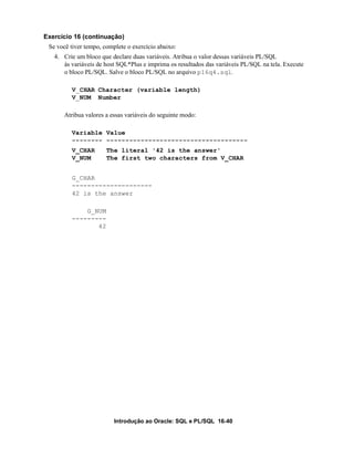 Exercício 16 (continuação)
 Se você tiver tempo, complete o exercício abaixo:
   4. Crie um bloco que declare duas variáveis. Atribua o valor dessas variáveis PL/SQL
      às variáveis de host SQL*Plus e imprima os resultados das variáveis PL/SQL na tela. Execute
      o bloco PL/SQL. Salve o bloco PL/SQL no arquivo p16q4.sql.

         V_CHAR Character (variable length)
         V_NUM Number

      Atribua valores a essas variáveis do seguinte modo:

         Variable Value
         -------- -------------------------------------
         V_CHAR        The literal '42 is the answer'
         V_NUM         The first two characters from V_CHAR


         G_CHAR
         ---------------------
         42 is the answer

             G_NUM
         ---------
                42




                          Introdução ao Oracle: SQL e PL/SQL 16-40
 