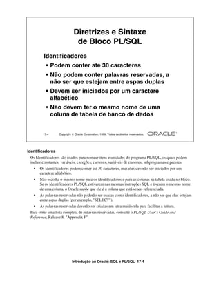 Diretrizes e Sintaxe
                               de Bloco PL/SQL
         Identificadores
           • Podem conter até 30 caracteres
           • Não podem conter palavras reservadas, a
             não ser que estejam entre aspas duplas
           • Devem ser iniciados por um caractere
             alfabético
           • Não devem ter o mesmo nome de uma
             coluna de tabela de banco de dados


         17-4      Copyright  Oracle Corporation, 1999. Todos os direitos reservados.




Identificadores
 Os Identificadores são usados para nomear itens e unidades do programa PL/SQL, os quais podem
 incluir constantes, variáveis, exceções, cursores, variáveis de cursores, subprogramas e pacotes.
   •   Os identificadores podem conter até 30 caracteres, mas eles deverão ser iniciados por um
       caractere alfabético.
   •   Não escolha o mesmo nome para os identificadores e para as colunas na tabela usada no bloco.
       Se os identificadores PL/SQL estiverem nas mesmas instruções SQL e tiverem o mesmo nome
       de uma coluna, o Oracle supõe que ele é a coluna que está sendo referenciada.
   •   As palavras reservadas não poderão ser usadas como identificadores, a não ser que elas estejam
       entre aspas duplas (por exemplo, "SELECT").
   •   As palavras reservadas deverão ser criadas em letra maiúscula para facilitar a leitura.
 Para obter uma lista completa de palavras reservadas, consulte o PL/SQL User’s Guide and
 Reference, Release 8, "Appendix F".




                             Introdução ao Oracle: SQL e PL/SQL 17-4
 