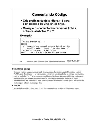 Comentando Código
           • Crie prefixos de dois hifens (--) para
             comentários de uma única linha.
           • Coloque os comentários de várias linhas
             entre os símbolos /* e */.
          Exemplo
           ...
             v_sal NUMBER (9,2);
           BEGIN
             /* Compute the annual salary based on the
                monthly salary input from the user */
             v_sal := &p_monthly_sal * 12;
           END;     -- This is the end of the block



        17-6      Copyright  Oracle Corporation, 1999. Todos os direitos reservados.




Comentando Código
 Comente códigos para documentar cada fase e para auxiliar na depuração. Comente o código
 PL/SQL com dois hifens (--) se o comentário estiver em uma única linha ou coloque o comentário
 entre os símbolos /* e */ se o comentário englobar várias linhas. Os comentários são estritamente
 informativos e não impõem nenhuma condição ou comportamento nos dados ou na lógica
 comportamental. Os comentários bem colocados são extremamente valiosos para a boa leitura do
 código e para a futura manutenção dele.
Exemplo
 No exemplo no slide, a linha entre /* e */ é o comentário que explica o código que a segue.




                            Introdução ao Oracle: SQL e PL/SQL 17-6
 