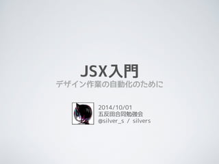 JSX入門 
デザイン作業の自動化のために 
2014/10/01 
五反田合同勉強会 
@silver_s / silvers 
 