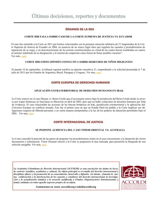 Últimas decisiones, reportes y documentos 
La Academia Colombiana de Derecho Internacional (ACCOLDI) es una asociación sin ánimo de lucro, de carácter científico, académico y cultural. Su objeto principal es el estudio del derecho internacional y disciplinas afines; y la promoción de su conocimiento, desarrollo y difusión. Así mismo , fomenta la mu- tua colaboración y la interlocución de los expertos y estudiosos del derecho internacional; la investiga- ción y la actualización temática y la asesoría cualificada a Estados, Organizaciones Internacionales y demás entidades en todos aquello aspectos propios de su objeto.. 
ÓRGANOS DE LA OEA 
CORTE EUROPEA DE DERECHOS HUMANOS 
Contáctenos en www. acccoldi.org o info@accoldi.org 
CORTE IDH FALLA SOBRE CASO DE LA CORTE SUPREMA DE JUSTICIA VS. ECUADOR 
El caso fue sometido a la Corte en 2011 por hechos relacionados con la presunta remoción arbitraria de 27 magistrados de la Cor- te Suprema de Justicia de Ecuador en 2004, en ausencia de un marco legal claro que regulara las causales y procedimientos de separación de su cargo, y en desconocimiento de las normas constitucionales en virtud de las cuales fueron nombrados en cuanto al carácter indefinido de su designación y el sistema de cooptación como forma de llenar posibles vacantes”. 
Ver más , aquí. 
El pasado 10 de septiembre, el tribunal regional notificó su opinión consultiva 21, respondiendo a la solicitud presentada el 7 de julio de 2011 por los Estados de Argentina, Brasil, Paraguay y Uruguay. Ver mas, aquí. 
CORTE IDH EMITE OPINIÓN CONSULTIVA SOBRE DERECHOS DE NIÑOS MIGRANTES 
APLICACIÓN EXTRATERRITORIAL DE DERECHOS HUMANOS EN IRAK 
La Corte sostuvo en el caso Hassan vs. Reino Unido que el accionante estuvo bajo la jurisdicción del Reino Unido desde su arres- to por tropas británicas en Iraq hasta su liberación en abril de 2003, pero que no hubo violaciones de derechos humanos por falta de evidencia. El caso relacionaba las acciones de las fuerzas británicas en Irak, jurisdicción extraterritorial y la aplicación deL Convenio Europeo en conflicto armado. Este fue el primer caso en que un Estado Parte ha pedido a la Corte inaplicar sus ob- ligaciones respecto de libertad personal, o en cierta manera interpretarlas a la luz de los poderes de detención permitidos bajo el DIH. . Ver mas, aquí. 
CORTE INTERNACIONAL DE JUSTICIA 
La Corte concedió la petición de las partes de posponer los procedimientos orales en el caso concerniente a la detención de ciertos documentos e información. Timor Oriental solicitó a la Corte se pospusiera la fase indicada, para permitirle la búsqueda de una solución amigable. Ver más, aquí. 
SE POSPONE AUDIENCIA DEL CASO TIMOR ORIENTAL VS. AUSTRALIA  