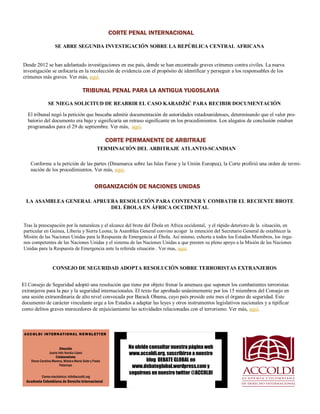 Dirección 
Juana Inés Acosta-López 
Colaboradores 
Diana Carolina Moreno, Mónica María Soler y Paola Patarroyo 
ACCOLDI INTERNATIONAL NEWSLETTER 
Correo electrónico: info@accoldi.org 
Academia Colombiana de Derecho Internacional 
No olvide consultar nuestra página web www.accoldi.org, suscribirse a nuestro blog DEBATE GLOBAL en www.debateglobal.wordpress.com y seguirnos en nuestro twitter @ACCOLDI 
CORTE PENAL INTERNACIONAL 
ORGANIZACIÓN DE NACIONES UNIDAS 
LA ASAMBLEA GENERAL APRUEBA RESOLUCIÓN PARA CONTENER Y COMBATIR EL RECIENTE BROTE DEL ÉBOLA EN ÁFRICA OCCIDENTAL 
Desde 2012 se han adelantado investigaciones en ese país, donde se han encontrado graves crímenes contra civiles. La nueva investigación se enfocaría en la recolección de evidencia con el propósito de identificar y perseguir a los responsables de los crímenes más graves. Ver más, aquí. 
El Consejo de Seguridad adoptó una resolución que tiene por objeto frenar la amenaza que suponen los combatientes terroristas extranjeros para la paz y la seguridad internacionales. El texto fue aprobado unánimemente por los 15 miembros del Consejo en una sesión extraordinaria de alto nivel convocada por Barack Obama, cuyo país preside este mes el órgano de seguridad. Este documento de carácter vinculante urge a los Estados a adaptar las leyes y otros instrumentos legislativos nacionales y a tipificar como delitos graves merecedores de enjuiciamiento las actividades relacionadas con el terrorismo. Ver más, aquí. 
Tras la preocupación por la naturaleza y el alcance del brote del Ébola en Africa occidental, y el rápido deterioro de la situación, en particular en Guinea, Liberia y Sierra Leona; la Asamblea General convino acoger la intención del Secretario General de establecer la Misión de las Naciones Unidas para la Respuesta de Emergencia al Ébola. Así mismo, exhorta a todos los Estados Miembros, los órga- nos competentes de las Naciones Unidas y el sistema de las Naciones Unidas a que presten su pleno apoyo a la Misión de las Naciones Unidas para la Respuesta de Emergencia ante la referida situación . Ver mas, aquí. 
SE ABRE SEGUNDA INVESTIGACIÓN SOBRE LA REPÚBLICA CENTRAL AFRICANA 
TRIBUNAL PENAL PARA LA ANTIGUA YUGOSLAVIA 
SE NIEGA SOLICITUD DE REABRIR EL CASO KARADŽIĆ PARA RECIBIR DOCUMENTACIÓN 
El tribunal negó la petición que buscaba admitir documentación de autoridades estadounidenses, determinando que el valor pro- batorio del documento era bajo y significaría un retraso significante en los procedimientos. Los alegatos de conclusión estaban programados para el 29 de septiembre. Ver más, aquí. 
CORTE PERMANENTE DE ARBITRAJE 
Conforme a la petición de las partes (Dinamarca sobre las Islas Faroe y la Unión Europea), la Corte profirió una orden de termi- nación de los procedimientos. Ver más, aquí. 
TERMINACIÓN DEL ARBITRAJE ATLANTO-SCANDIAN 
CONSEJO DE SEGURIDAD ADOPTA RESOLUCIÓN SOBRE TERRORISTAS EXTRANJEROS  