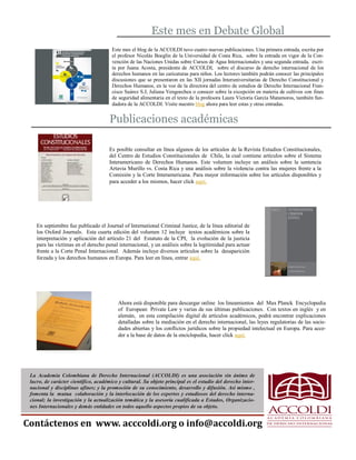Este mes en Debate Global 
Este mes el blog de la ACCOLDI tuvo cuatro nuevas publicaciones. Una primera entrada, escrita por el profesor Nicolás Boeglin de la Universidad de Costa Rica, sobre la entrada en vigor de la Con- vención de las Naciones Unidas sobre Cursos de Agua Internacionales y una segunda entrada, escri- ta por Juana Acosta, presidenta de ACCOLDI, sobre el discurso de derecho internacional de los derechos humanos en las caricaturas para niños. Los lectores también podrán conocer las principales discusiones que se presentaron en las XII jornadas Interuniversitarias de Derecho Constitucional y Derechos Humanos, en la voz de la directora del centro de estudios de Derecho Internacional Fran- cisco Suárez S.J, Juliana Vengoechea o conocer sobre la excepción en materia de cultivos con fines de seguridad alimentaria en el texto de la profesora Laura Victoria García Matamoros, también fun- dadora de la ACCOLDI. Visite nuestro blog ahora para leer estas y otras entradas. 
Publicaciones académicas 
Es posible consultar en línea algunos de los artículos de la Revista Estudios Constitucionales, del Centro de Estudios Constitucionales de Chile, la cual contiene artículos sobre el Sistema Interamericano de Derechos Humanos. Este volumen incluye un análisis sobre la sentencia Artavia Murillo vs. Costa Rica y una análisis sobre la violencia contra las mujeres frente a la Comisión y la Corte Interamericana. Para mayor información sobre los artículos disponibles y para acceder a los mismos, hacer click aquí, 
En septiembre fue publicado el Journal of International Criminal Justice, de la línea editorial de los Oxford Journals. Esta cuarta edición del volumen 12 incluye textos académicos sobre la interpretación y aplicación del artículo 21 del Estatuto de la CPI, la evolución de la justicia para las víctimas en el derecho penal internacional, y un análisis sobre la legitimidad para actuar frente a la Corte Penal Internacional. Además incluye diversos artículos sobre la desaparición forzada y los derechos humanos en Europa. Para leer en línea, entrar aquí. 
Contáctenos en www. acccoldi.org o info@accoldi.org 
Ahora está disponible para descargar online los lineamientos del Max Planck Encyclopedia of European Private Law y varias de sus últimas publicaciones. Con textos en inglés y en alemán, en esta compilación digital de artículos académicos, podrá encontrar explicaciones detalladas sobre la mediación en el derecho internacional, las leyes regulatorias de las socie- dades abiertas y los conflictos jurídicos sobre la propiedad intelectual en Europa. Para acce- der a la base de datos de la enciclopedia, hacer click aquí. 
La Academia Colombiana de Derecho Internacional (ACCOLDI) es una asociación sin ánimo de lucro, de carácter científico, académico y cultural. Su objeto principal es el estudio del derecho inter- nacional y disciplinas afines; y la promoción de su conocimiento, desarrollo y difusión. Así mismo , fomenta la mutua colaboración y la interlocución de los expertos y estudiosos del derecho interna- cional; la investigación y la actualización temática y la asesoría cualificada a Estados, Organizacio- nes Internacionales y demás entidades en todos aquello aspectos propios de su objeto.. 