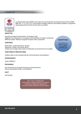 02/10/2014 
Le pole formation de la FFBB met en place pour les techniciens de championnat de France (NM2, 
NM3, NF1, 2, 3, CTS, CTF), une formation d’analyse vidéo leur permettant d’exploiter un logiciel de 
séquençage gratuit et facile d’accès utile au quotidien. 
OBJECTIFS 
Acquérir les bases de l’observation, de l’analyse vidéo. 
Organiser son observation, son analyse et 
différents publics. Maitriser le logiciel d’analyse vidéo Longomatch 
CONTENUS 
Observation, analyse technique, tactique 
Séquencer, indexer, des actions de jeu. 
Création de montage vidéo d’aide à l’amélioration de la performance en basket 
FONCTIONS ET EMPLOIS VISES 
Analyse vidéo sur les championnats de France 
INTERVENANTS 
Xavier LEBACLE 
PRE-REQUIS 
Etre technicien de club sportif évoluant en Championnat de 
France. Etre titulaire du BE1 ou du DEJEPS 
COUT 
450 EUROS 
LES + DE LA 
Il sera remis à chaque participant un support 
numérique contenant les supports et 
documents types utilisés lors de la formation 
FORMATION 
’analyse la transmission de celle-ci auprès des 
Longomatch. 
réation basket. 
(Divisions intermédiaires) 
INSCRIPTIONS 
ligne sur le site 
FORMATION 
2 
Inscriptions en 
de la FFBB 
www.ffbb.com 
 