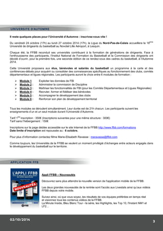 UNIVERSITE D’AUTOMNE 
Il reste quelques places pour l’Université d’Automne : inscrivez-vous vite ! 
Du vendredi 24 octobre (17h) au lundi 27 octobre 2014 (17h), la Ligue du Nord-Pas-de-Calais accueillera la 18ème 
Université de dirigeants du basketball au Novotel Lille Aéroport, à Lesquin. 
Chaque été, la FFBB reconduit ses universités contribuant à la formation de générations de dirigeants. Face à 
l’enthousiasme des participants, l’Institut National de Formation du Basketball et la Commission des dirigeants ont 
décidé d’ouvrir, pour la première fois, une seconde édition de ce rendez-vous des cadres du basketball, à l’Automne 
2014. 
Cette Université proposera aux élus, bénévoles et salariés du basketball un programme à la carte et des 
conférences-débats pour acquérir ou consolider des connaissances spécifiques au fonctionnement des clubs, comités 
départementaux et ligues régionales. Les participants auront le choix entre 6 modules de formation : 
02/10/2014 
3 
 Module 1 Exploiter les données de FBI 
 Module 2 : Administrer la commission de Discipline 
 Module 3 : Maîtriser les fonctionnalités de FBI (pour les Comités Départementaux et Ligues Régionales) 
 Module 4 : Recruter, former et fidéliser des bénévoles 
 Module 5 : Accompagner le développement des clubs 
 Module 6 : Renforcer son plan de développement territorial 
Tous les modules se déroulent simultanément. Leur durée est de 21h chacun. Les participants suivent les 
enseignements d’un et un seul module durant l’Université d’Automne. 
Tarif 1ère inscription : 350€ (Inscriptions suivantes pour une même structure : 300€) 
Tarif sans l’hébergement : 150€ 
Inscriptions sur la page dédiée accessible sur le site Internet de la FFBB http://www.ffbb.com/formations 
Date limite d’inscription est repoussée au : 6 octobre. 
Pour plus d’information contactez Mme Marie-Elisabeth Ravasse : meravasse@ffbb.com 
Comme toujours, les Universités de la FFBB se veulent un moment privilégié d’échanges entre acteurs engagés dans 
le développement du basketball sur le territoire. 
Appli FFBB – Nouveautés 
Découvrez sans plus attendre la nouvelle version de l'application mobile de la FFBB. 
Les deux grandes nouveautés de la rentrée sont l'accès aux Livestats ainsi qu’aux vidéos 
FFBB depuis votre mobile. 
Suivez ainsi, où que vous soyez, les résultats de vos équipes préférées en temps réel 
et visionnez tous les contenus vidéos de la FFBB. 
La Minute Inside, Bleu Blanc Tour - la série, les Highlights, les Top 10, l'Instant NM1 et 
LF2… 
APPLICATION FFB 
 