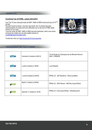CourtCuts Top 10 FFBB – saison 2014 
Les Top 10 des championnats de NM1, NM2 et NM3 reviennent pour la 3 
année. 
Pendant toute la saison, tous les mercredis, les 10 actions les plus 
spectaculaires du week-end sont diffusée 
motion et You tube. 
Tous les clubs de NM1, NM2 et NM3 peuvent participer, alors vous aussi 
envoyez les vidéos de vos plus belles ac 
contact@videomixmaker.com 
Toutes les infos sur http://courtcuts.fr/nous 
PROGRAMMATION TELE A VENIR 
02/10/2014 
Vendredi 3 octobre 
Lundi 6 octobre à 19h45 
Lundi 6 octobre à 20h30 
Mardi 7 octobre à 20h50 
Samedi 11 octobre à 18 
COURTCUTS 
2014-2015 
ème 
es sur le site de la FFBB, Daily 
actions à : 
nous-rejoindre 
bre à 20h15 
1/4 de finale du Championnat du Monde 
USA - FRANCE 
Lundi Basket 
PROA J2 : JSF Nanterre - 
PROA J2 : SPO Rouen - EB Pau 
18:45 
PROA J3 : Pau-Lacq-Orthez 
4 
Féminin 
Paris-Levallois 
Pau-Lacq-Orthez 
- Strasbourg IG 

