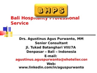 Bali Hospitality Professional
Service
Drs. Agustinus Agus Purwanto, MM
Senior Consultant
Jl. Tukad Batanghari VIII/7A
Denpasar – Bali – Indonesia
E-mail:
agustinus.aguspurwanto@ehotelier.com
Web:
www.linkedin.com/in/aguspurwanto
 