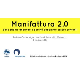 Manifattura 2.0 
dove stiamo andando e perché dobbiamo essere contenti 
Andrea Cattabriga - co-fondatore http://slowd.it 
@andrecatta 
CNA Open Industria - Modena 2 ottobre 2014 
 