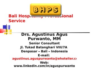 Bali Hospitality Professional
Service


     Drs. Agustinus Agus
        Purwanto, MM
           Senior Consultant
     Jl. Tukad Batanghari VIII/7A
      Denpasar – Bali – Indonesia
                E-mail:
 agustinus.aguspurwanto@ehotelier.com
                 Web:
  www.linkedin.com/in/aguspurwanto
 