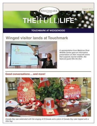 TOUCHMARK AT WEDGEWOOD
THE{FULL}LIFE
August 2014
Winged visitor lands at Touchmark
A representative from Medicine River
Wildlife Centre gave an informative
presentation on their nonprofit centre
that supports injured wildlife, like
featured guest Otis the Owl.
Good conversations ... and more!
Canada Day was celebrated with the singing of O’Canada and a piece of Canada Day cake topped with a
little flag.
 