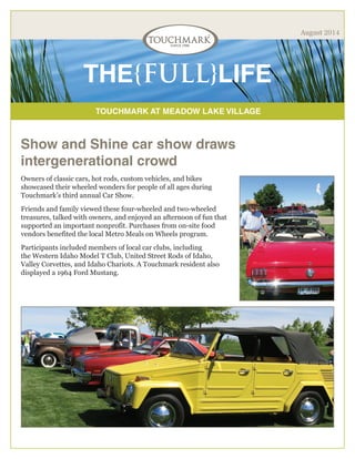 TOUCHMARK AT MEADOW LAKE VILLAGE
THE{FULL}LIFE
August 2014
Show and Shine car show draws
intergenerational crowd
Owners of classic cars, hot rods, custom vehicles, and bikes
showcased their wheeled wonders for people of all ages during
Touchmark’s third annual Car Show.
Friends and family viewed these four-wheeled and two-wheeled
treasures, talked with owners, and enjoyed an afternoon of fun that
supported an important nonprofit. Purchases from on-site food
vendors benefited the local Metro Meals on Wheels program.
Participants included members of local car clubs, including
the Western Idaho Model T Club, United Street Rods of Idaho,
Valley Corvettes, and Idaho Chariots. A Touchmark resident also
displayed a 1964 Ford Mustang.
 