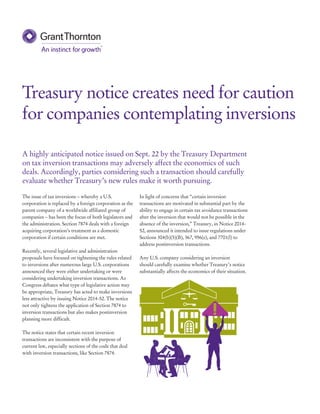 The issue of tax inversions – whereby a U.S. 
corporation is replaced by a foreign corporation as the 
parent company of a worldwide affiliated group of 
companies – has been the focus of both legislators and 
the administration. Section 7874 deals with a foreign 
acquiring corporation’s treatment as a domestic 
corporation if certain conditions are met. 
Recently, several legislative and administration 
proposals have focused on tightening the rules related 
to inversions after numerous large U.S. corporations 
announced they were either undertaking or were 
considering undertaking inversion transactions. As 
Congress debates what type of legislative action may 
be appropriate, Treasury has acted to make inversions 
less attractive by issuing Notice 2014-52. The notice 
not only tightens the application of Section 7874 to 
inversion transactions but also makes postinversion 
planning more difficult. 
The notice states that certain recent inversion 
transactions are inconsistent with the purpose of 
current law, especially sections of the code that deal 
with inversion transactions, like Section 7874. 
In light of concerns that “certain inversion 
transactions are motivated in substantial part by the 
ability to engage in certain tax avoidance transactions 
after the inversion that would not be possible in the 
absence of the inversion,” Treasury, in Notice 2014- 
52, announced it intended to issue regulations under 
Sections 304(b)(5)(B), 367, 956(e), and 7701(l) to 
address postinversion transactions. 
Any U.S. company considering an inversion 
should carefully examine whether Treasury’s notice 
substantially affects the economics of their situation. 
Treasury notice creates need for caution 
for companies contemplating inversions 
A highly anticipated notice issued on Sept. 22 by the Treasury Department 
on tax inversion transactions may adversely affect the economics of such 
deals. Accordingly, parties considering such a transaction should carefully 
evaluate whether Treasury’s new rules make it worth pursuing. 
 