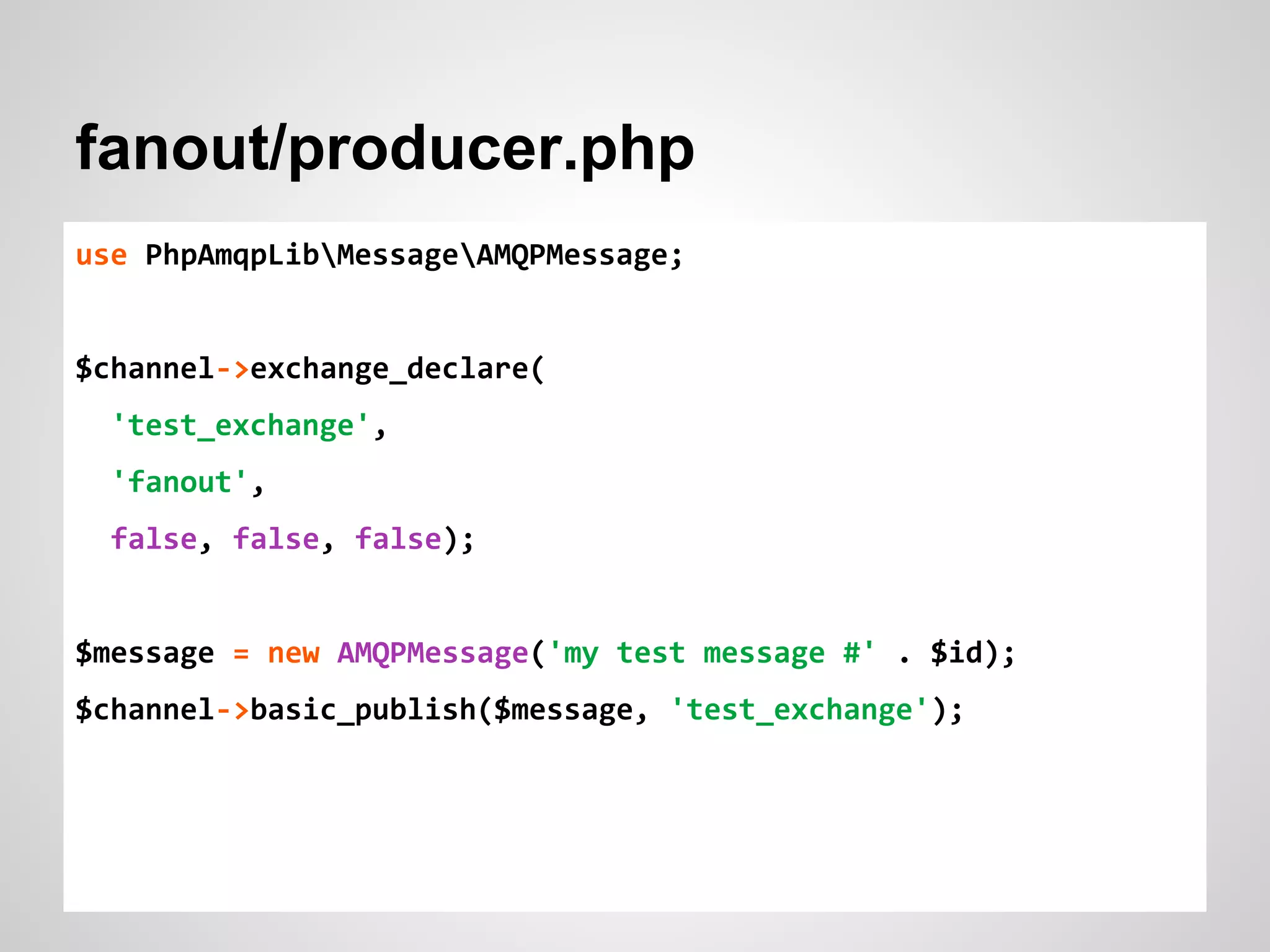 fanout/producer.php 
use PhpAmqpLibMessageAMQPMessage; 
$channel->exchange_declare( 
'test_exchange', 
'fanout', 
false, false, false); 
$message = new AMQPMessage('my test message #' . $id); 
$channel->basic_publish($message, 'test_exchange'); 
 