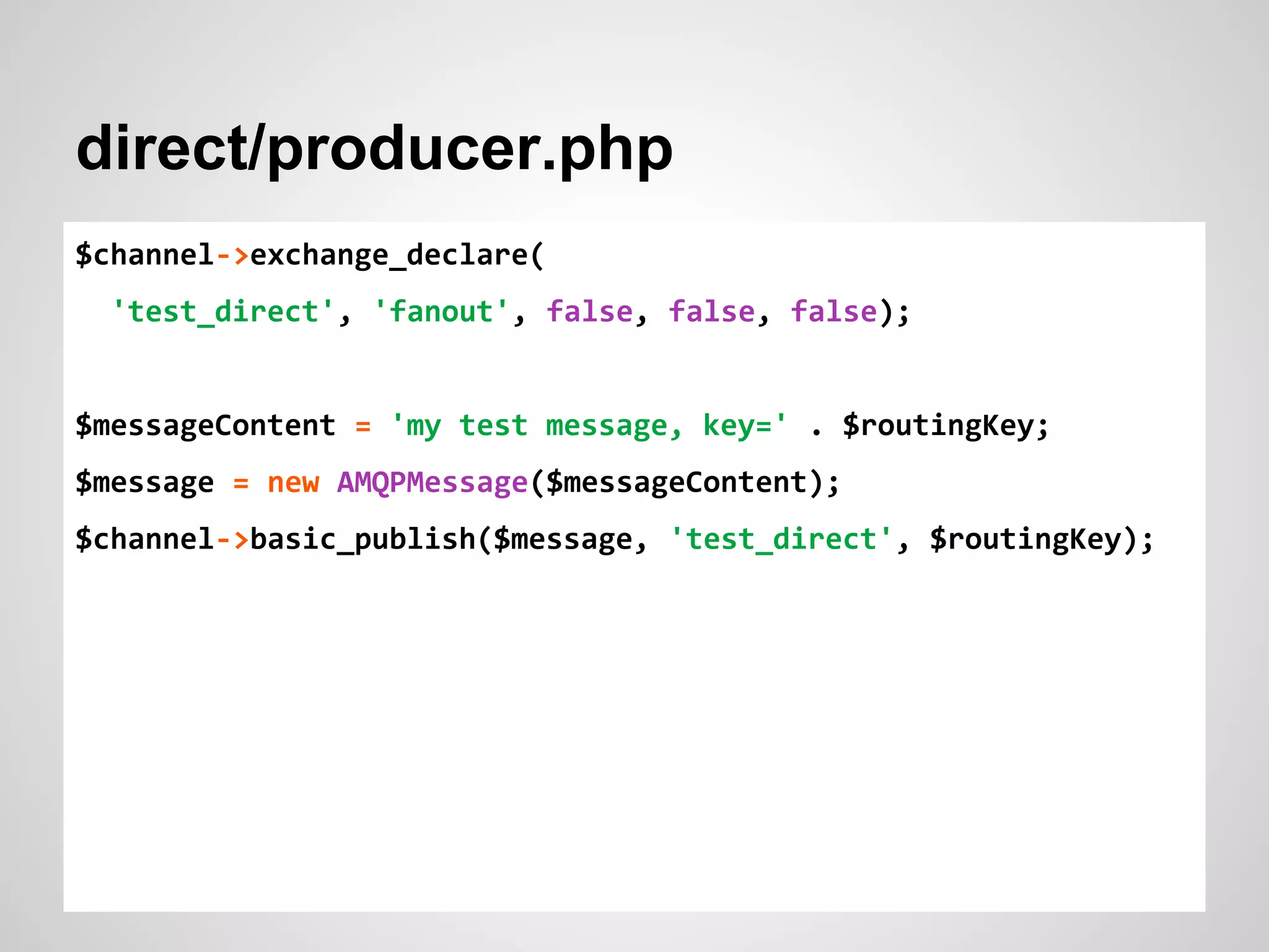 direct/producer.php 
$channel->exchange_declare( 
'test_direct', 'fanout', false, false, false); 
$messageContent = 'my test message, key=' . $routingKey; 
$message = new AMQPMessage($messageContent); 
$channel->basic_publish($message, 'test_direct', $routingKey); 
 