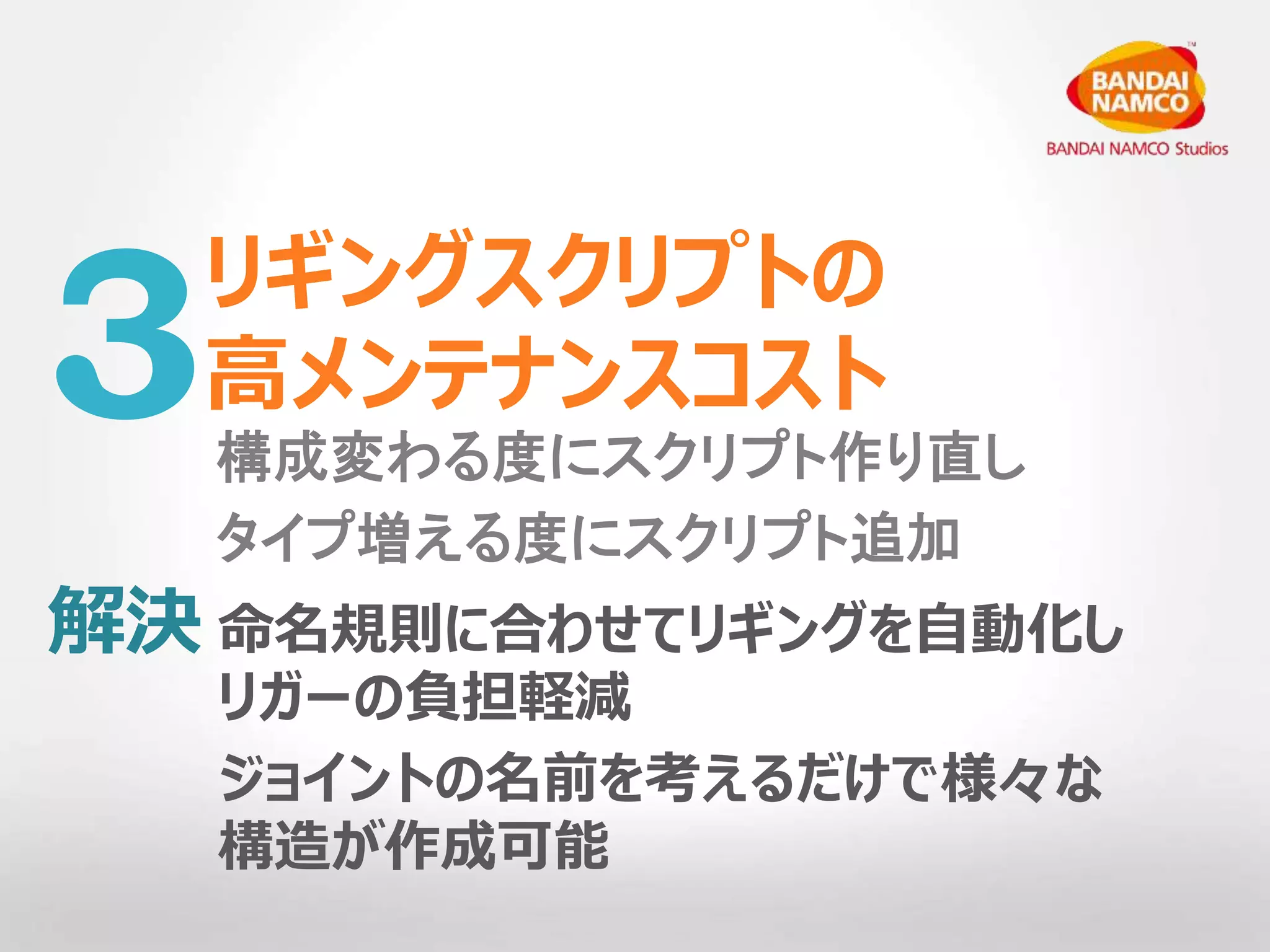 リギングスクリプトの 
高メンテナンスコスト 
3構成変わる度にスクリプト作り直し 
タイプ増える度にスクリプト追加 
命名規則に合わせてリギングを自動化し 
リガーの負担軽減 
ジョイントの名前を考えるだけで様々な 
構造が作成可能 
解決 
 