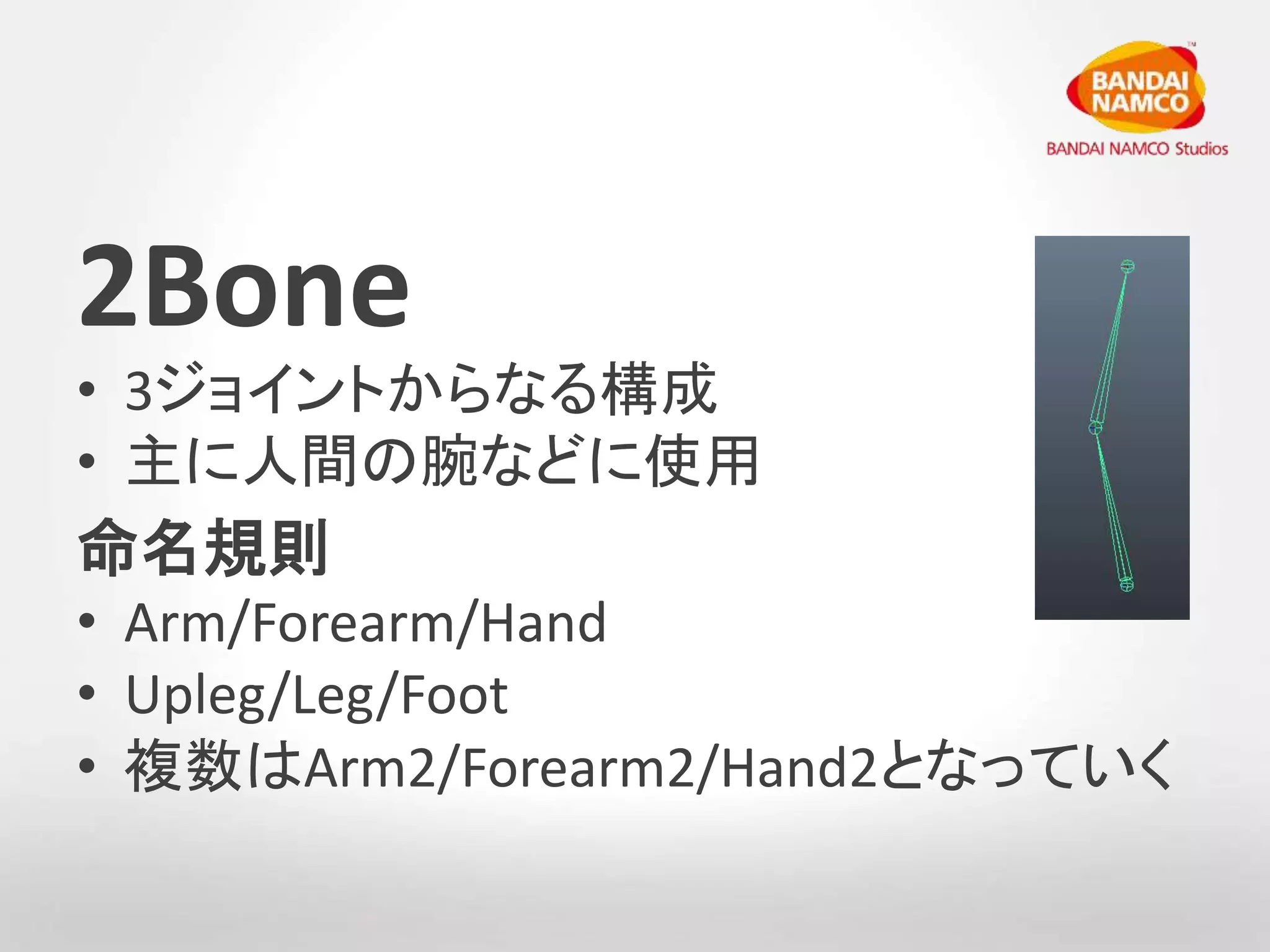 2Bone 
• 3ジョイントからなる構成 
• 主に人間の腕などに使用 
命名規則 
• Arm/Forearm/Hand 
• Upleg/Leg/Foot 
• 複数はArm2/Forearm2/Hand2となっていく 
 