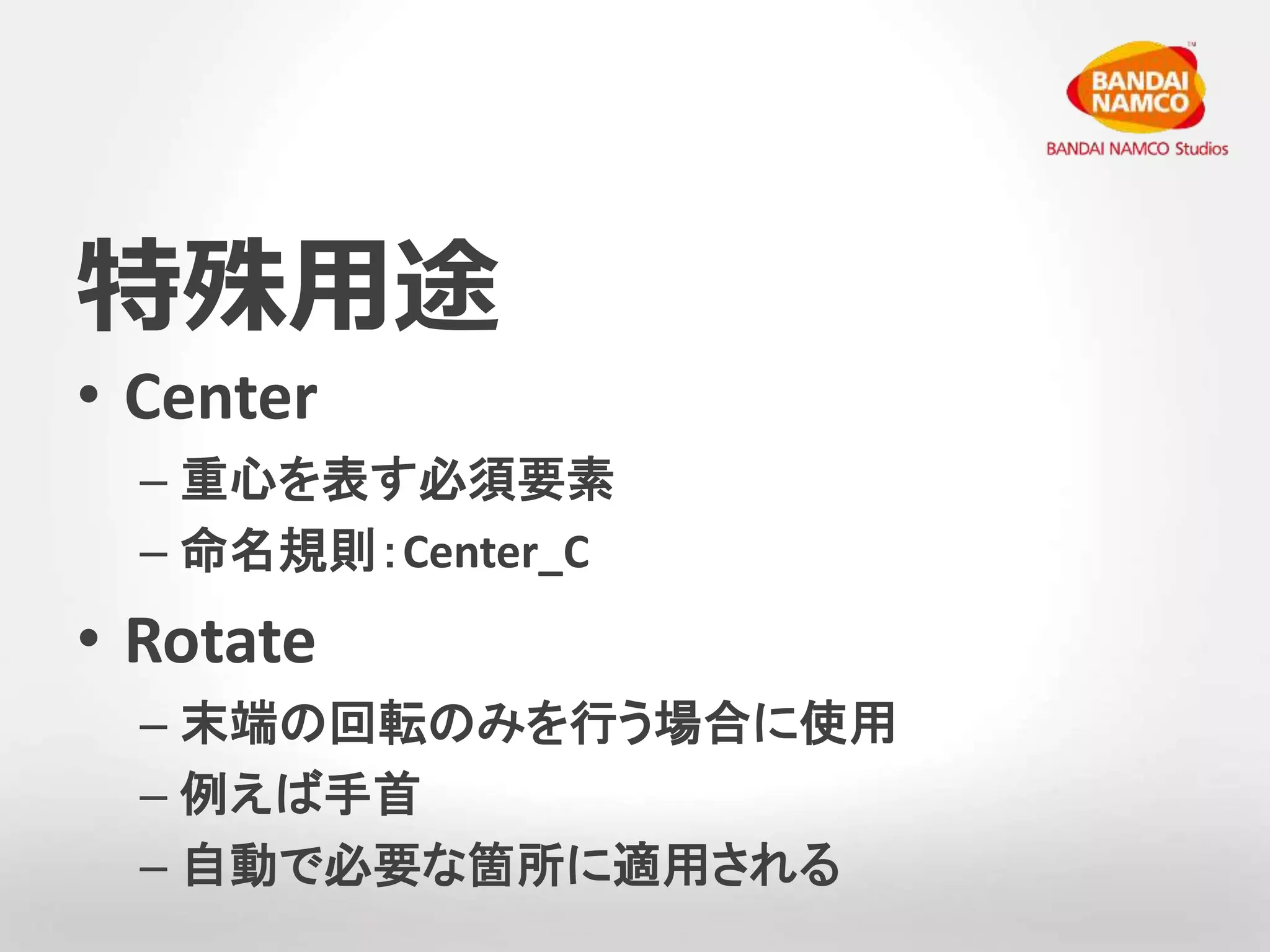 特殊用途 
• Center 
– 重心を表す必須要素 
– 命名規則：Center_C 
• Rotate 
– 末端の回転のみを行う場合に使用 
– 例えば手首 
– 自動で必要な箇所に適用される 
 
