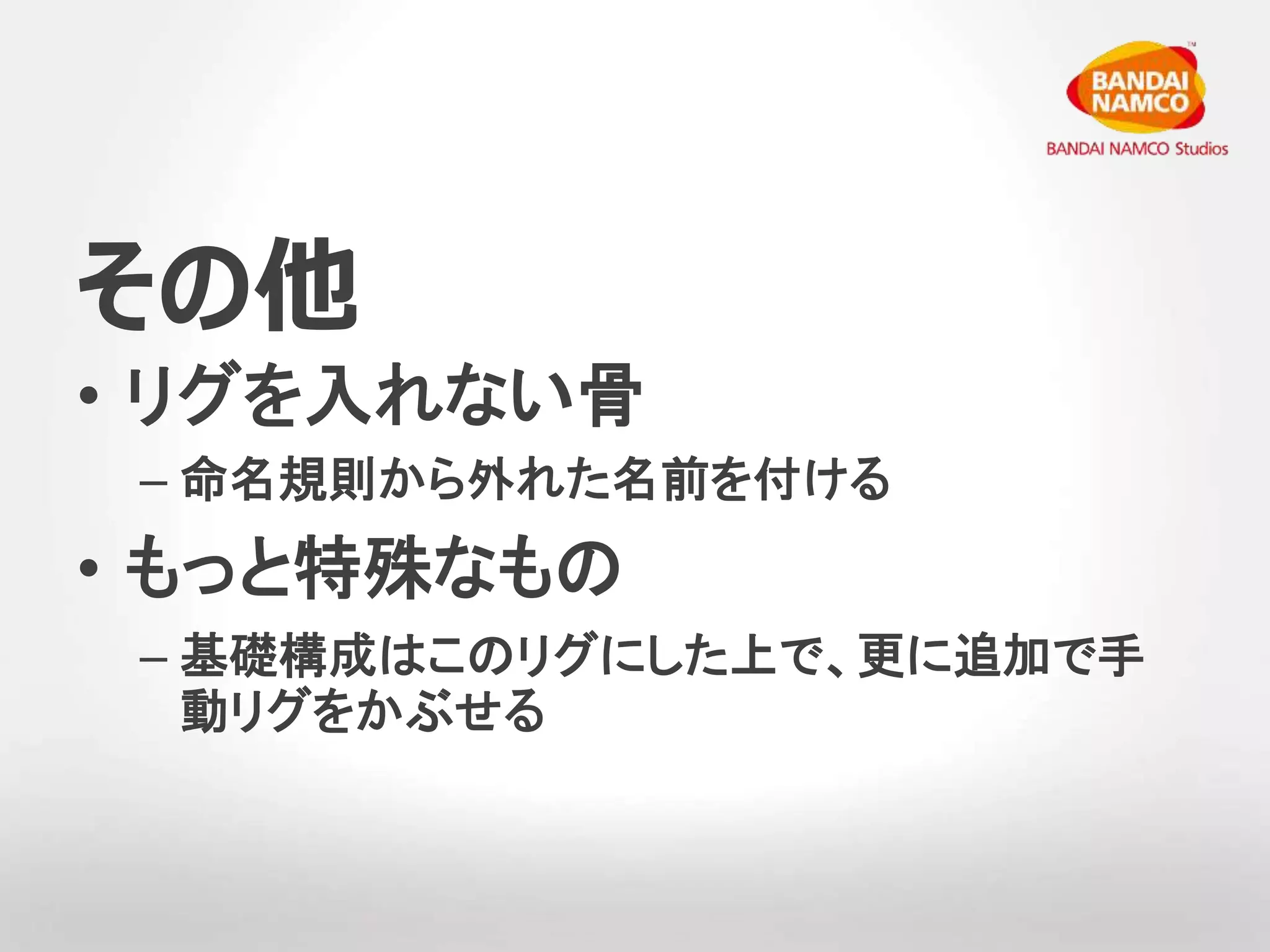 その他 
• リグを入れない骨 
– 命名規則から外れた名前を付ける 
• もっと特殊なもの 
– 基礎構成はこのリグにした上で、更に追加で手 
動リグをかぶせる 
 