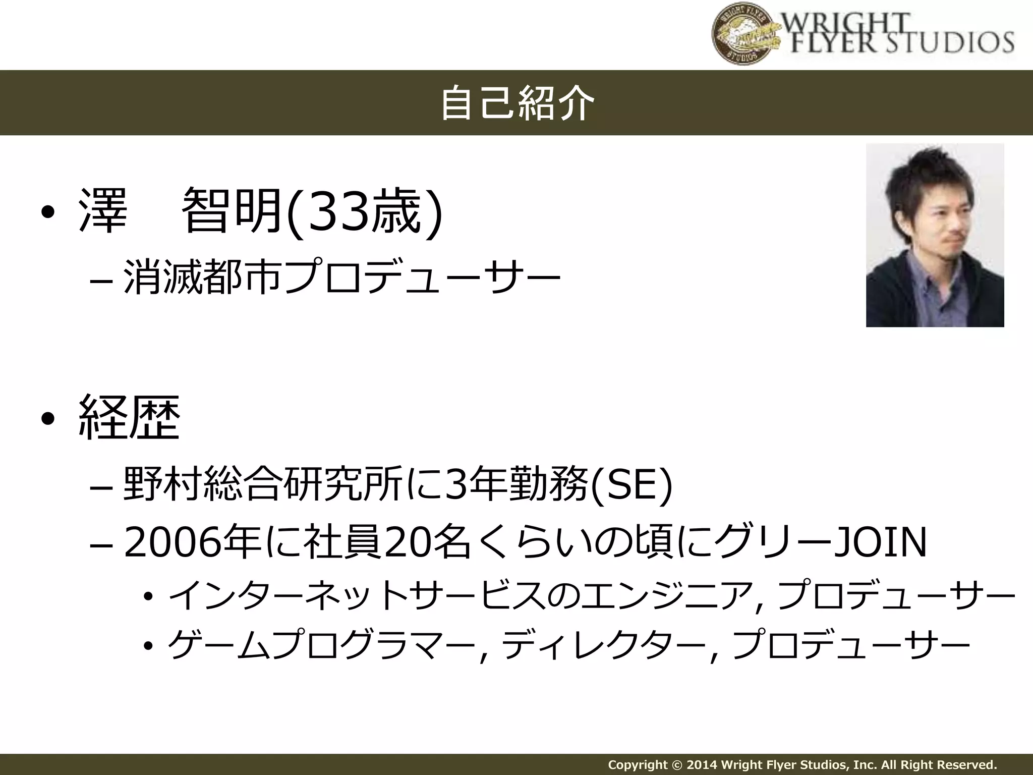 Copyright © 2014 Wright Flyer Studios, Inc. All Right Reserved. 
自己紹介 
• 澤智明(33歳) 
– 消滅都市プロデューサー 
• 経歴 
– 野村総合研究所に3年勤務(SE) 
– 2006年に社員20名くらいの頃にグリーJOIN 
• インターネットサービスのエンジニア, プロデューサー 
• ゲームプログラマー, ディレクター, プロデューサー 
 