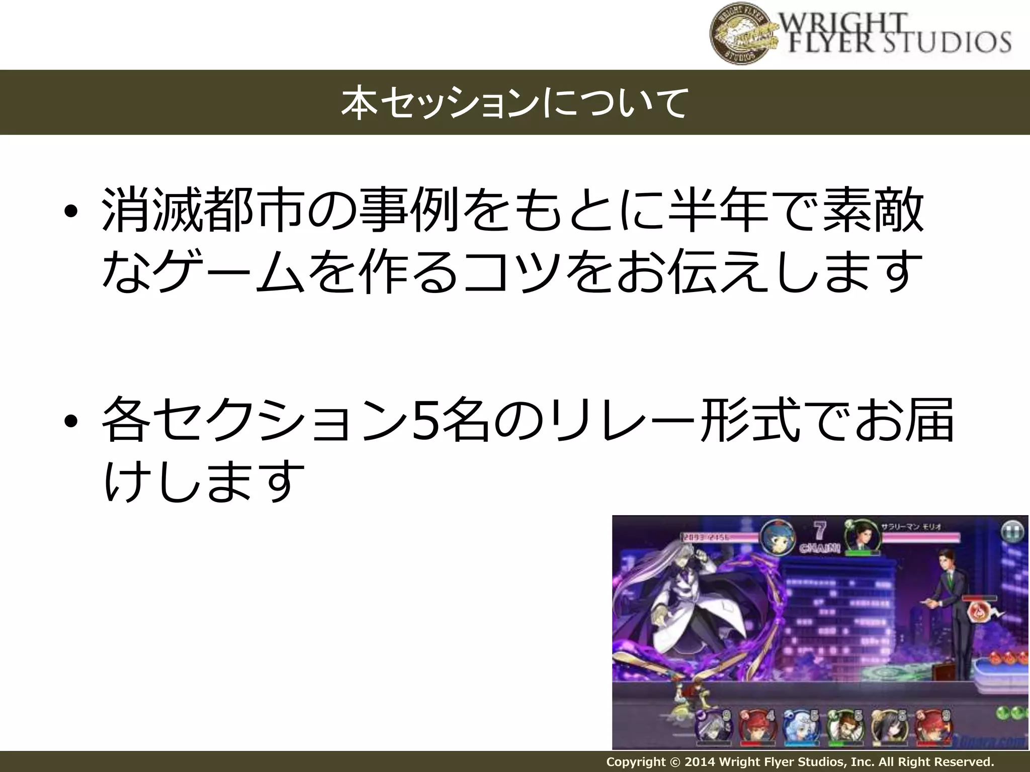本セッションについて 
• 消滅都市の事例をもとに半年で素敵 
なゲームを作るコツをお伝えします 
• 各セクション5名のリレー形式でお届 
けします 
Copyright © 2014 Wright Flyer Studios, Inc. All Right Reserved. 
 