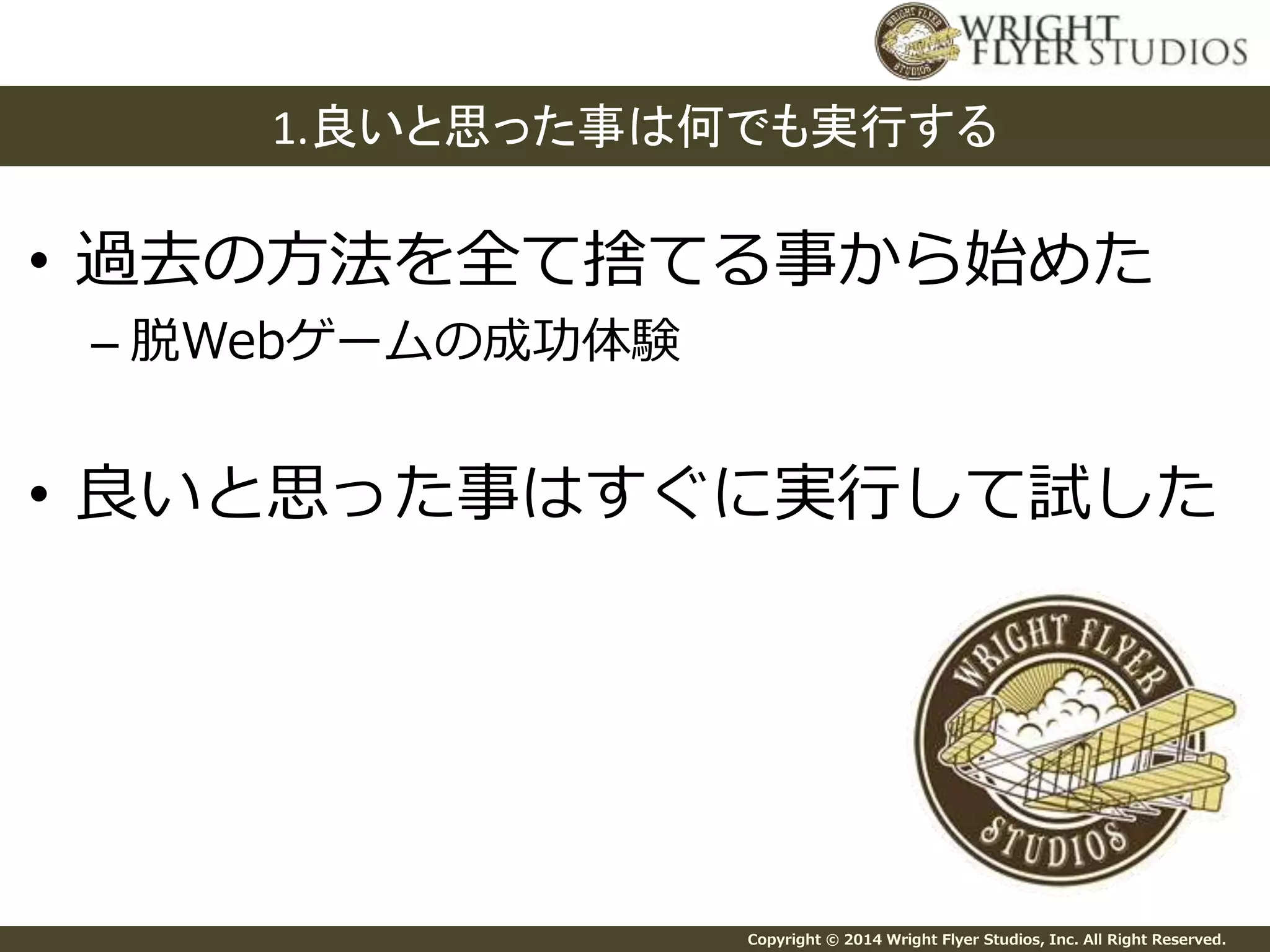 1.良いと思った事は何でも実行する 
• 過去の方法を全て捨てる事から始めた 
Copyright © 2014 Wright Flyer Studios, Inc. All Right Reserved. 
– 脱Webゲームの成功体験 
• 良いと思った事はすぐに実行して試した 
 