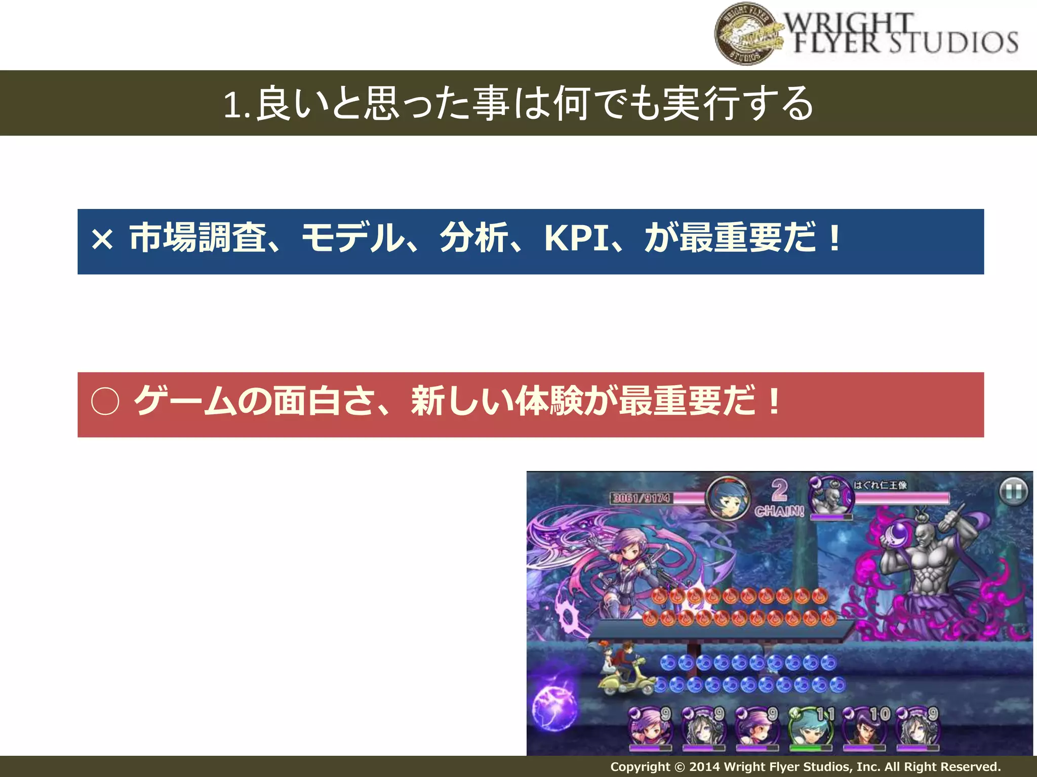 1.良いと思った事は何でも実行する 
× 市場調査、モデル、分析、KPI、が最重要だ！ 
○ ゲームの面白さ、新しい体験が最重要だ！ 
Copyright © 2014 Wright Flyer Studios, Inc. All Right Reserved. 
 