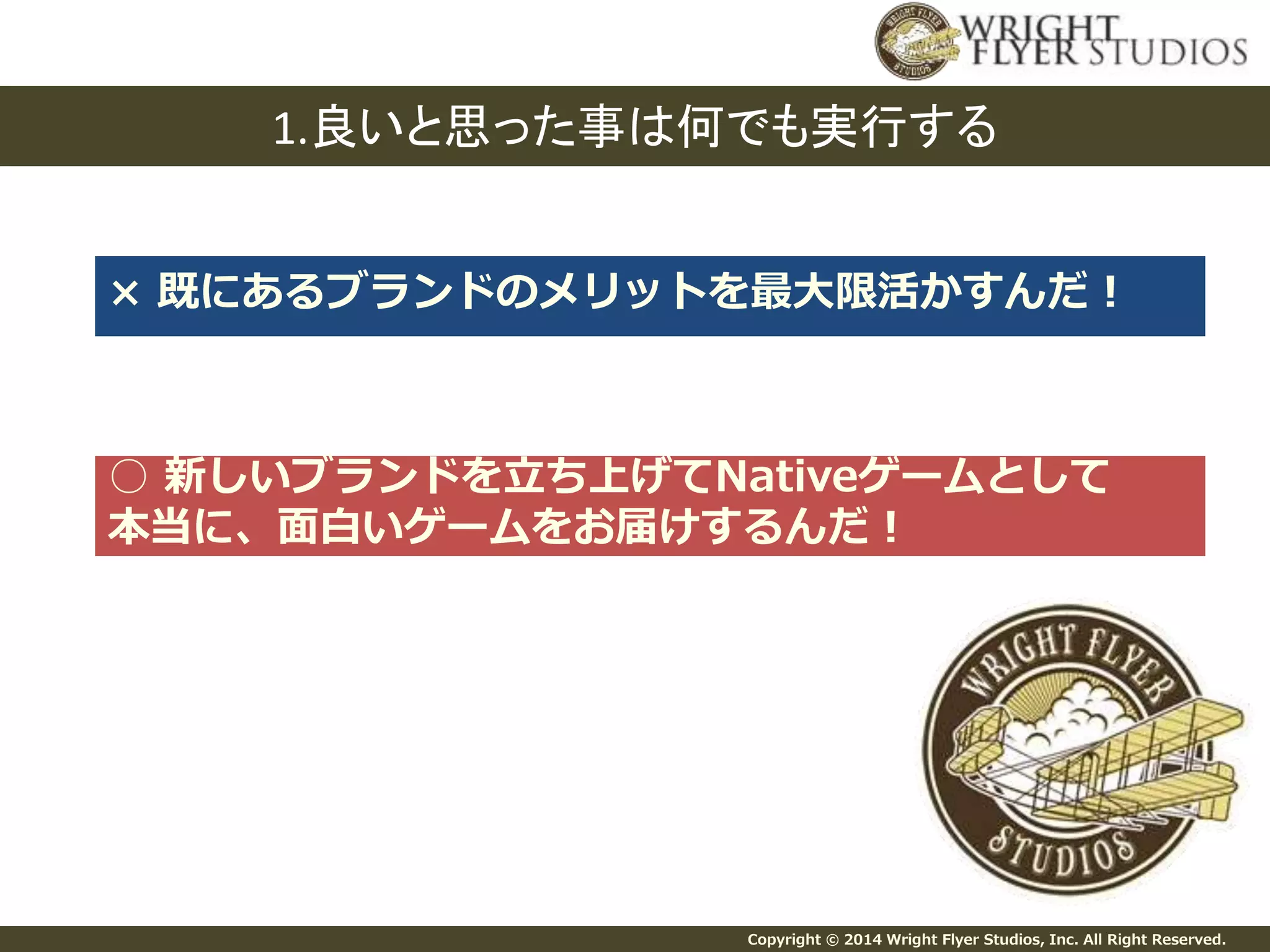 1.良いと思った事は何でも実行する 
× 既にあるブランドのメリットを最大限活かすんだ！ 
○ 新しいブランドを立ち上げてNativeゲームとして 
本当に、面白いゲームをお届けするんだ！ 
Copyright © 2014 Wright Flyer Studios, Inc. All Right Reserved. 
 