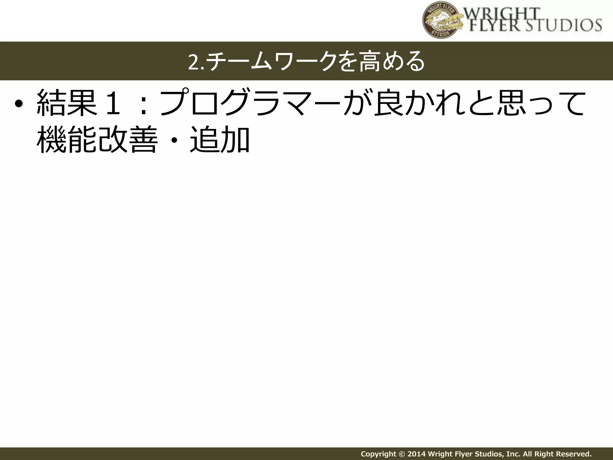 2.チームワークを高める 
• 結果１：プログラマーが良かれと思って 
機能改善・追加 
Copyright © 2014 Wright Flyer Studios, Inc. All Right Reserved. 
 