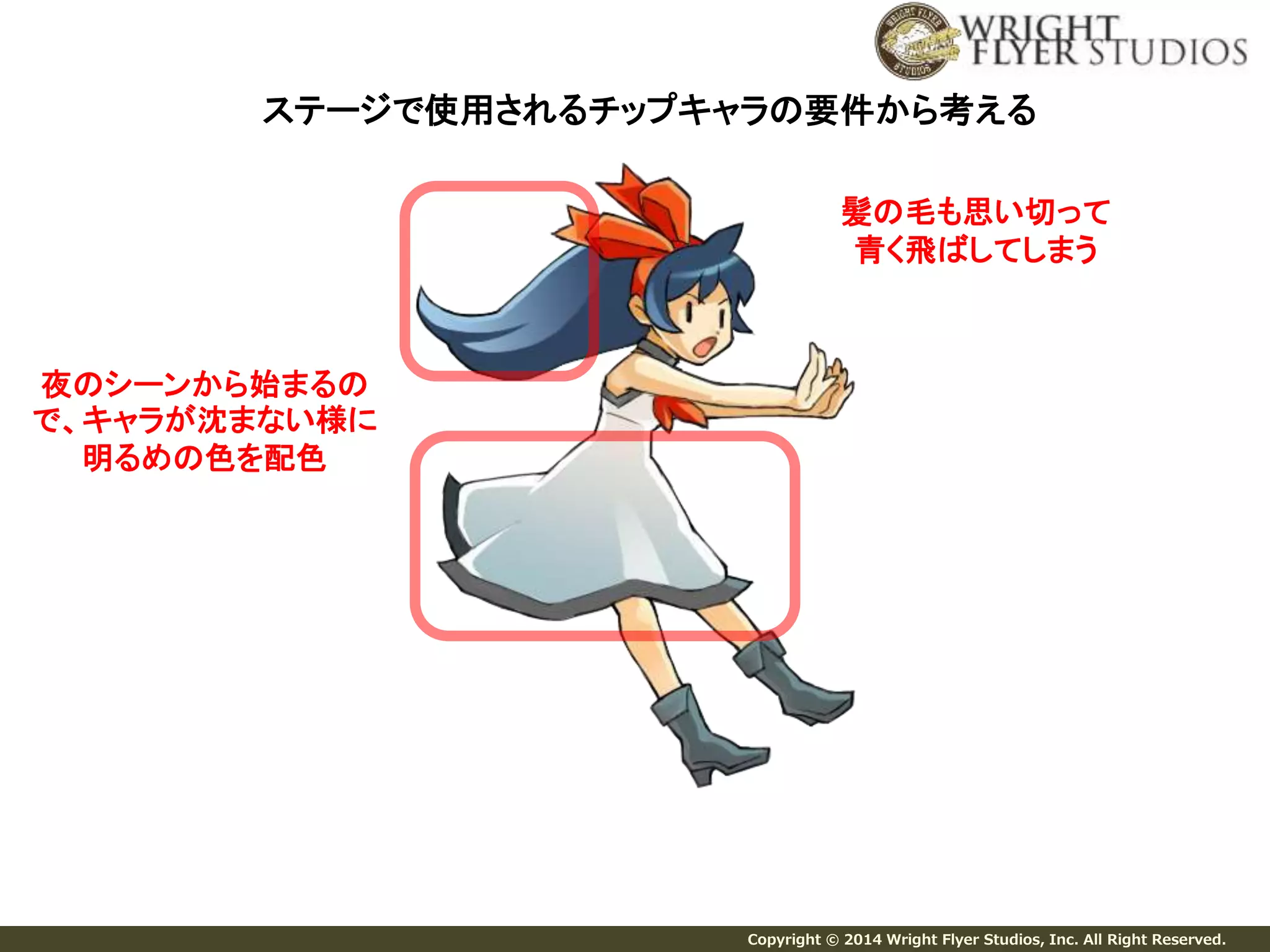 ステージで使用されるチップキャラの要件から考える 
Copyright © 2014 Wright Flyer Studios, Inc. All Right Reserved. 
夜のシーンから始まるの 
で、キャラが沈まない様に 
明るめの色を配色 
髪の毛も思い切って 
青く飛ばしてしまう 
 
