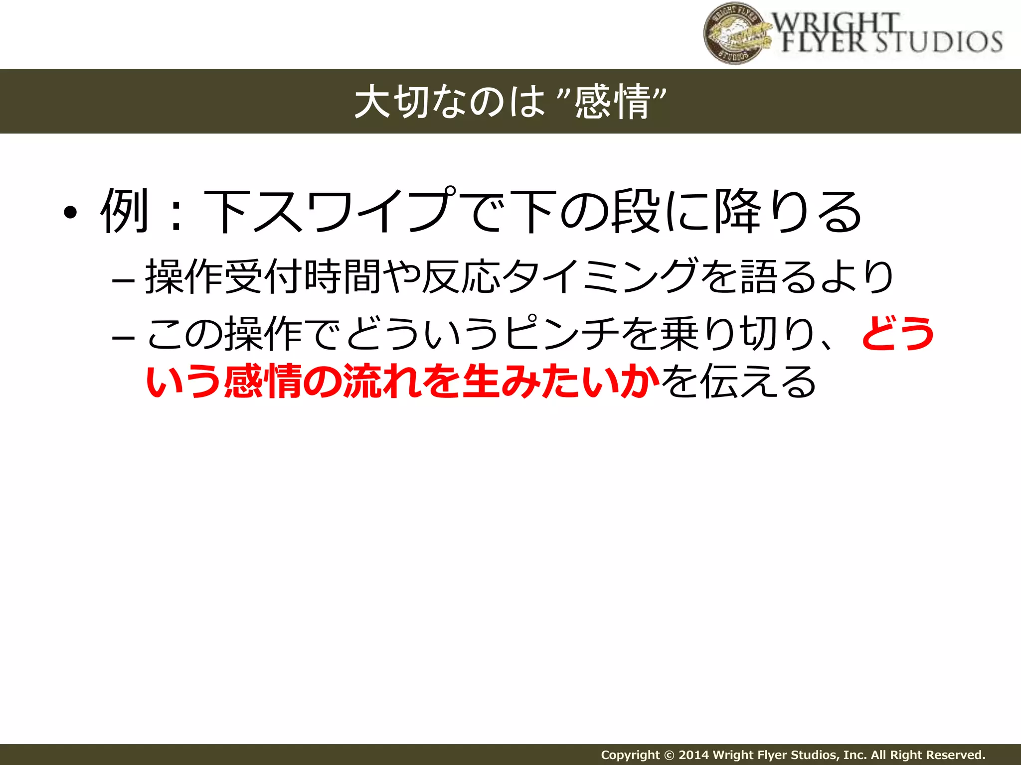 大切なのは”感情” 
• 例：下スワイプで下の段に降りる 
– 操作受付時間や反応タイミングを語るより 
– この操作でどういうピンチを乗り切り、どう 
いう感情の流れを生みたいかを伝える 
Copyright © 2014 Wright Flyer Studios, Inc. All Right Reserved. 
 
