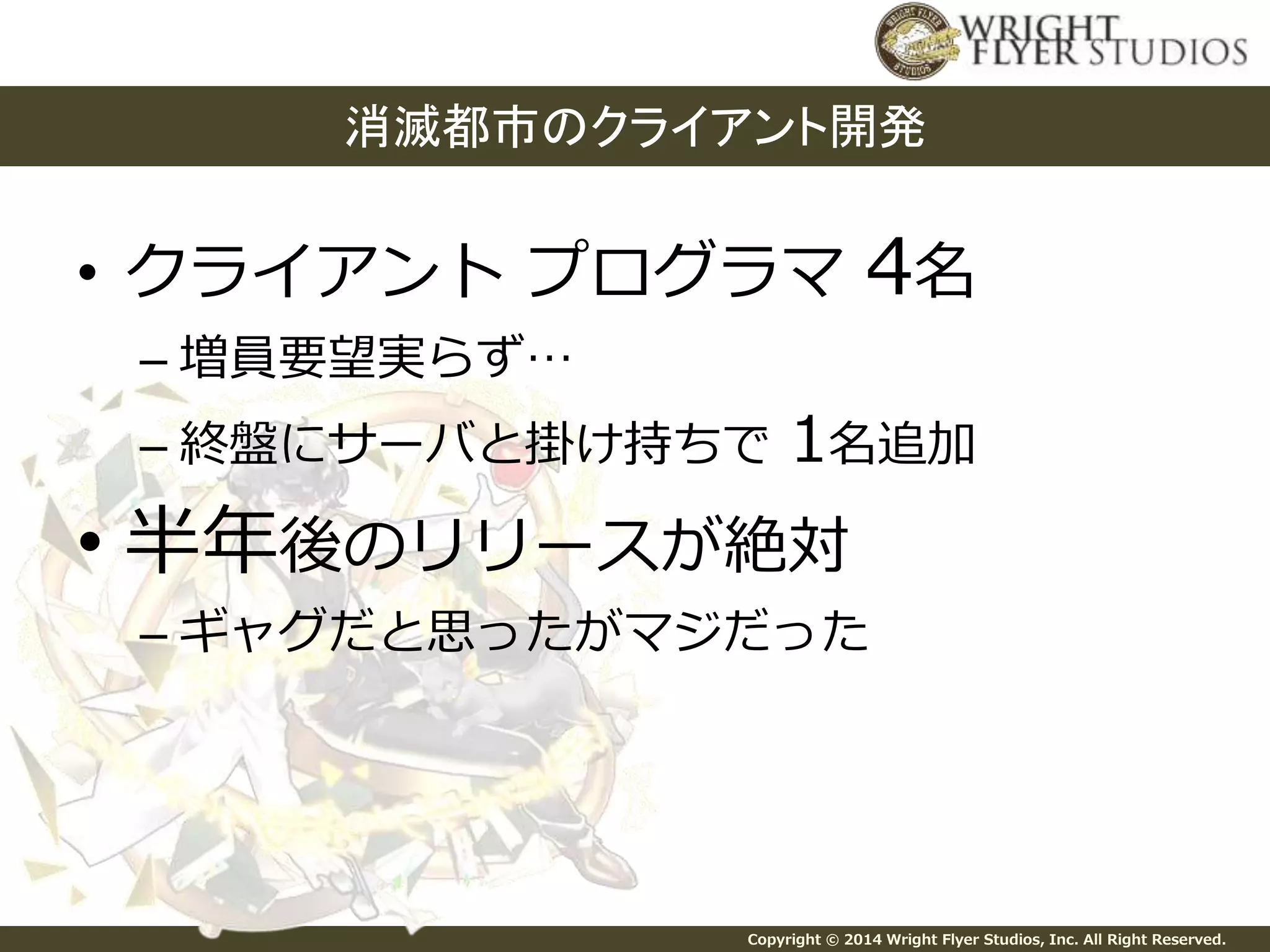 消滅都市のクライアント開発 
• クライアントプログラマ4名 
– 増員要望実らず… 
– 終盤にサーバと掛け持ちで1名追加 
• 半年後のリリースが絶対 
– ギャグだと思ったがマジだった 
Copyright © 2014 Wright Flyer Studios, Inc. All Right Reserved. 
 